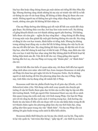 lóp học đàn hoặc rằng chúng tham gia một nhóm nói tiếng Bồ Đào Nha độc
lập. Nhưng thường cũng chính những bà mẹ này né tránh việc tiết lộ ra bất
cứ thông tin nào về các hoạt động, để không ai khác đăng ký đưực cho con
mình. Những ngưòi mẹ sẽ không bao giờ công nhận rằng họ đang cạnh
tranh, những cảm giác thì không hề khó nhận ra.
Cha mẹ Pháp dường như không quá sốt ruột để bắt con mình đốt cháy
giai đoạn. Họ không thúc con đọc, boi hay làm toán trước tuổi. Họ không
cố gắng khuyến khích con trở thành những ngưòi phi thường. Tôi không
hiểu đưực cái cảm giác - ngầm ẩn hay công khai - rằng chúng tôi đều đang
&trong một cuộc đua giành lấy một giải thưởng không tên nào đó. Họ cũng
có đăng kí cho con học tennis, đánh kiếm và tiếng Anh. Nhưng họ không
trưng những hoạt động này ra như thể đó là bằng chứng cho việc họ là các
cha mẹ tốt đến thế nào. Họ cũng không hề thận trọng, dè dặt khi nói về các
lóp học, như thể chúng là một loại vũ khí bí mật. Ở Pháp, mục đích của việc
cho con học ở một lóp học nhạc sáng thứ Bảy không phải là để kích hoạt hệ
thống thần kinh nào đó. Việc đó là để cho vui. Cũng giống như người
hướng dẫn boi nọ, cha mẹ Pháp coi trọng việc “khám phá”, và “đánh thức”
cho trẻ.
Khi tôi bắt đầu tìm hiểu về quan niệm này, tôi đưực biết đến hai người
sống cách nhau 200 năm: nhà triết học Jean-Jacques Rousseau và một phụ
nữ Pháp tôi chưa bao giờ nghe tói tên là Franẹoise Dolto. Họ là những
ngưòi có ảnh hưởng rất lớn lên phưong pháp làm cha mẹ ở Pháp. Ngày
nay, tinh thần của họ đang sống rất mãnh liệt ờ Pháp.
Rousseau xuất bản tác phẩm Émỉle hay là về giáo dục (Émỉle, or On
Education) năm 1762. Nội dung cuốn sách xoay quanh câu chuyện giả
tưởng về cậu bé Émile đưực giáo dục từ khi cậu ra đòi, bập bẹ tập nói đến
khi trưởng thành. Triết gia người Đức Immanuel Kant sau này đã so sánh
tầm quan trọng của cuốn sách này vói Cách mạng Pháp. Các bạn bè Pháp
nói vói tôi rằng họ đã đọc cuốn sách ở trường trung học. Ánh hưởng của
Émile ăn sâu bám rễ đến nỗi các đoạn viết và các câu khẩu hiệu trong đó đã
trở thành châm ngôn cho phưong pháp làm cha mẹ thòi hiện đại, cũng
giống như tầm quan trọng của việc “đánh thức”. Và cha mẹ Pháp vẫn coi
những lòi giáo huấn trong cuốn sách là điều hiển nhiên.
Rousseau khẩn thiết khuyên các bà mẹ cho chính con họ bú. Ông miêu
tả lại việc quấn tã, “mũ trùm độn bông”, “giầy tập đi”, các thiết bị an toàn
 