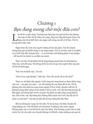 Chương I
Bạn đangmong chờmột đứa con?
L
úc đó là 10 giờ sáng, Trưởng ban biên tập cho gọi tôi lên văn phòng
của ông và bảo tôi đi chăm sóc răng. Ông nói rằng kế hoạch chăm sóc
răng của tôi sẽ kết thúc vào ngày cuối cùng của tôi ờ tờ báo. Tức là
trong năm tuần nữa.
Ngày hôm đó, hon 200 người chúng tôi bị cắt giảm. Tin đó nhanh
chóng làm giá cổ phiếu công ty mẹ tăng mạnh. Tôi có sở hữu một ít cổ phần
và có thể tính đến chuyện bán - vì sự trớ trêu chứ không phải vì lựi nhuận
- để thu lòi từ chính vụ sa thải của mình.
Thay vào đó, tôi lại thẫn thờ đi lang thang quanh khu hạ Manhattan.
Vừa vặn, tròi đổ mưa. Tôi đứng dưói rìa cửa và gọi cho ngưòi đàn ông mà
tối đó tôi định gặp.
“Em vừa bị đuổi việc,” tôi nói.
“Em có suy sụp không?” Anh hỏi. “Em vẫn muốn đi ăn tối chứ?”
Thực ra, tôi thấy nhẹ người. Cuối cùng tôi cũng thoát ra được khỏi công
việc mà - sau gần sáu năm - tôi vẫn không đủ can đảm để từ bỏ. Tôi là
phóng viên cho một tòa soạn nước ngoài ở New York, chuyên viết tin về
khủng hoảng điện năng và tài chính ở Mĩ La tinh. Tôi vẫn thường bị phái đi
đột ngột, chỉ thông báo trước vài giờ, rồi dành cả tuần sống trong khách
sạn. Đã có lúc, các sếp trông đựi những điều tuyệt vòi ở tôi. Họ đã nói về
chức vụ chủ bút^1). Họ đã trả tiền để tôi học tiếng Bồ Đào Nha.
Rồi họ không kỳ vọng vào tôi nữa. Và kỳ lạ thay, tôi thấy chuyện đó
cũng không sao. Tôi rất thích các bộ phim về phóng viên nước ngoài.
Nhưng thực sự ở vị trí đó lại là một việc khác. Tôi thường xuyên chỉ có một
mình, bị trói vào một câu chuyện không có hồi kết, nhận những cuộc gọi từ
 