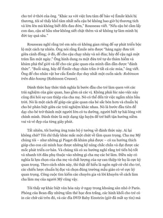 cho trẻ ở thòi của ông. “Khác xa vói việc lưu tâm để bảo vệ Émile khỏi bị
thưong, tôi sẽ thấy khổ tâm nhất nếu cậu bé không bao giờ bị thưong tích
và lớn lên mà không biết đến đau đón,” Rousseau viết. “Nếu cậu bé cầm lấy
con dao, cậu sẽ hầu như không siết chặt thêm và sẽ không tự làm mình bị
đứt tay quá sâu.”
Rousseau nghĩ rằng trẻ em nên có không gian riêng để sự phát triển bộc
lộ một cách tự nhiên. Ông nói rằng Émile nên đưực “hàng ngày đưa tói
giữa cánh đồng; ở đó, để cho cậu chạy nhảy và nô đùa; hãy để cậu ngã một
trăm lần một ngày.” Ông hình dung ra một đứa trẻ tự do thám hiểm và
khám phá thế giói và để cho các giác quan của mình dần dần đưực “đánh
thức”. “Buổi sáng, hãy để Émile chạy chân trần ở tất cả các mùa,” ông viết.
Ông để cho nhân vật hư cấu Émile đọc duy nhất một cuốn sách: Robinson
trên đảo hoang (Robinson Crusoe).
Đánh thức hay thức tỉnh nghĩa là bước đầu cho trẻ làm quen vói các
trải nghiệm của giác quan, bao gồm cả các vị. Không phải lúc nào việc này
cũng đòi hỏi sự can thiệp của cha mẹ. Nó có thể đến từ việc ngắm nhìn bầu
tròi. Nó là một cách để giúp các giác quan của bé sắc bén hon và chuẩn bị
cho bé phân biệt giữa các trải nghiệm khác nhau. Nó là bước đầu tiên để
dạy cho bé trở thành một người lớn có tu dưỡng, người biết tự hài lòng vói
chính mình. Đánh thức là một dạng tập luyện để trẻ biết tận hưởng niềm
vui và vẻ đẹp của từng giây phút.
Tất nhiên, tôi hưởng ứng toàn bộ ý tưởng về đánh thức này. Ai lại
không chứ? Tôi chỉ thấy khúc mắc một chút về tầm quan trọng. Cha mẹ Mỹ
chúng tôi - như những gì Piaget đã khám phá đưực - có xu hướng thích
giúp cho con cái mình học đưực những kỹ năng chắc chắn và đạt đưực các
mốc phát triển CO' bản. Và chúng tôi có xu hướng nghĩ rằng trẻ tiến bộ tốt
và nhanh tói đâu phụ thuộc vào những gì cha mẹ các bé làm. Điều này có
nghĩa là lựa chọn của cha mẹ và chất lưựng của sự can thiệp từ họ là cực kỳ
quan trọng. Theo cách nhìn này, thì thật dễ hiểu là ngôn ngữ cử chỉ cho trẻ,
các chiến lược chuẩn bị đọc và chọn đúng trường mẫu giáo có vẻ cực kỳ
quan trọng. Công cuộc tìm kiếm các chuyên gia và lòi khuyên về cách làm
cha làm mẹ của người Mỹ cũng vậy.
Tôi thấy sự khác biệt văn hóa này ở ngay trong khoảng sân nhỏ ở Paris.
Phòng của Bean đầy những tấm thẻ học đen trắng, các hình khối cho trẻ có
in các chữ cái trên đó, và các đĩa DVD Baby Einstein (giờ đã mất uy tín) mà
 