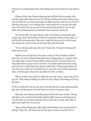 chúng tôi vui mừng nhận đưực như những món quà từ bạn bè và gia đình ở
Mỹ.
Chúng tôi bật nhạc Mozart thường xuyên để kích thích sự phát triển
của khả năng nhận thức cho con bé. Nhưng cô hàng xóm người Pháp Anne
của tôi, kiến trúc sư, chưa từng nghe tói Baby Einstein. Khi tôi nói vói cô về
chưong trình này, cô tỏ ý không thích. Anne thích để cô con gái nhỏ ngồi
choi vói các đồ choi cũ mua lại ở các sân bán hàng thanh lý của các gia
đình, hoặc đi lang thang trong khoảnh sân chung của chúng tôi.
Sau đó tôi nhắc vói Anne rằng có một vị trí trống ở trường mẫu giáo
trong vùng. Bean, đã là đứa lớn nhất trở trung tâm chăm sóc ban ngày, có
thể bắt đầu sớm một năm. Như vậy có nghĩa là đưa con bé ra khỏi trung
tâm chăm sóc, noi tôi sự là con bé chưa đưực thử thách đủ.
“Vì sao chị lại muốn làm như vậy?” Anne hỏi. “Có quá ít thòi gian để
đưực làm trẻ con.”
Nghiên cứu của Đại học Texas chỉ ra rằng vói tất cả những sự đánh
thức này, các bà mẹ Pháp không phải đang cố gắng giúp cho sự phát triển
của nhận thức ở con mình hay khiến chúng tiến bộ ở trường. Mà họ tin
rằng đánh thức sẽ giúp con họ rèn đưực “các phẩm chất tâm lý bên trong
như sự tự tin và khả năng chịu đựng sự khác biệt.” Những người khác tin
vào việc cho trẻ tiếp xúc vói nhiều loại vị, màu sắc và các cảnh tưựng khác
nhau, chỉ đon giản vì làm như vậy khiến trẻ thấy vui thích.
Niềm vui thích này chính là “động lực của cuộc sống,” một trong các bà
mẹ nói. “Nếu chúng ta không có niềm vui nào, chúng ta đã chẳng có lý do gì
để sống.”
Ở Paris thếkỷ XXI của các cha mẹ và trẻ nhỏ mà tôi cư ngụ, phưong pháp
giáo dục của Rousseau có hai kỹ thuật có vẻ như trái ngưực nhau.
Một mặt, trên những cánh đồng (hay bể boi) thì đưực nô đùa. Nhưng
mặt khác, còn có một kỹ thuật khá nghiêm khắc. Rouseau nói rằng tự do
của một đứa trẻ nên đưực quây lại vói các giói hạn rõ ràng, chắc chắn và
quyền lực mạnh mẽ của cha mẹ.
“Bạn có biết những cách chắc chắn nhất để khiến cho con bạn khổ sở
không?” Ông viết. “Đó là tạo cho bé thói quen có đưực mọi thứ. Bởi vì
 