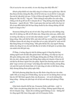 Chị có sự tự tin vào con mình, và con chị cũng cảm thấy điều đó.”
Khuôn phép khiến trẻ cảm thấy sáng tỏ và đưực trao quyền hạn. Khi tôi
đưa Bean đi tiêm chủng lần đầu, tôi bế bé trên tay và xin lỗi bé vì cảm giác
đau mà bé sắp phải trải qua. Vị bác sỹ khoa nhi người Pháp trách tôi: “Chị
đừng nói ‘Mẹ xin lỗi’,” ông nói. “Tiêm chủng là một phần của cuộc sống.
Chẳng có lý do gì để xin lỗi vì chuyện đó cả.” Ông dường như đang tiếp lòi
Rousseau - người đã nói: “Nếu vì quá quan tâm mà bạn miễn cho bọn trẻ
tất cả mọi điều khốn khổ thì bạn đang chuẩn bị cho chúng những nỗi bất
hạnh vô cùng to lớn.”
Rousseau không hề ủy mị vói trẻ nhỏ. Ông muốn tạo nên những công
dân tốt từ những cục đất sét dễ nhào nặn. Hàng trăm năm qua, nhiều nhà
tư tưởng vẫn tiếp tục coi trẻ nhỏ như tabulae rasaete) - nghĩa là những tấm
bảng trắng. Gần cuối thế kỷ XIX, một nhà triết học và tâm lý học người Mỹ,
William James đã nói rằng vói một đứa trẻ sơ sinh, thế giói là “một mớ hỗ
độn đang bừng nở và lùng bùng.” Đến giữa thế kỷ XX, mọi người đương
nhiên cho rằng trẻ em chỉ mói bắt đầu từ từ hiểu về thế giói và sự hiện diện
của mình trên thế giói này.
Ớ Pháp, ý tưởng rằng trẻ nhỏ là những người ở tầng lóp thứ hai,
những người mói chỉ dần dần giành được chỗ đứng, còn tiếp tục duy trì
đến giữa những năm 1960. Tôi đã gặp những phụ nữ Pháp ở độ tuổi 40,
khi còn nhỏ, những người này không được phép nói chuyện ở bàn ăn tối
trừ khi họ đã được người lớn cho phép. Người lớn thường muốn trẻ nhỏ
phải “sage comme une image” (yên lặng như một bức tranh), tương đồng
vói một lòi tuyên bố chính thức cổ ở Anh rằng trẻ nhỏ có thể được trông
thấy nhưng không được phép nghe thấy.
Mô hình phương pháp làm cha mẹ độc đoán cũng tiêu tan vào năm
1968. Nếu ai ai cũng nói về bình đẳng, vậy tại sao trẻ em không được nói tại
bàn ăn tối? Mô hình nguyên thủy của Rousseau - trẻ em là những tấm
bảng trắng - không còn phù họp vói xã hội mói được giải phóng ở Pháp
nữa(4).
Giữa bước chuyển thế hệ này, Franẹoise Dolto xuất hiện - một “vị
thần” khác của phương pháp làm cha mẹ ở Pháp. Những người Pháp mà
tôi trò chuyện cùng - thậm chí cả những người không có con - không thể
tin rằng người Mỹ chưa từng nghe nói tói Franẹoise Dolto.
 