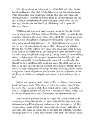 Giữa những năm 1970, Dolto ngoài 70 tuổi và đã là nhà phân tâm học,
bác sỹ nhi khoa nổi tiếng nhất ở Pháp. Năm 1976, một đài phát thanh của
Pháp bắt đầu phát sóng các chương trình 20 phút hàng ngày, trong các
chưong trình này, Dolto trả lòi thư của thính giả về phương pháp làm cha
mẹ. “Không ai tưởng tượng nổi thành công ngay lập tức và dài lâu” của
chưong trình, ơacques Pradel nhớ lại, hồi đó ông 27 và là người dẫn
chưong trình này.
“Tôi không biết từ đâu mà bà có đưực các câu trả lòi,” ông kể. Khi tôi
xem các đoạn phim về Dolto ở thòi gian đó, tôi có thể thấy tại sao bà lại hấp
dẫn đưực những bậc cha mẹ đầy lo âu. Vói cặp kính dày và dung mạo trang
nghiêm, bà có phong thái của một ngưòi bà thông thái. (Người nổi tiếng
trông giống bà nhất là Golda Meir^).) Bà có biệt tài khiến cho mọi thứ bà
nói ra - ngay cả những tuyên bố gay gắt nhất - đều có vẻ họp vói luân
thường đạo lý. Có thể là Dolto có vẻ ngoài phúc hậu, nhưng thông điệp của
bà về cách đối xử vói trẻ nhỏ thì lại vô cùng quyết liệt và phù họp vói thòi
đại mói. Trong một phần của công cuộc giải phóng trẻ em, bà tuyên bố rằng
trẻ em là những người biết suy nghĩ, và quả thực là trẻ đã hiểu ngôn ngữ
ngay khi mói ra đòi. Đó là một thông điệp mang tính trực giác, gần như
thần bí. Và đó là một thông điệp mà những ngưòi Pháp bình thường vẫn
trân trọng, ngay cả nếu họ không nói chính xác ra điều đó. Một khi đã đọc
Dolto, tôi nhận ra rằng rất nhiều trong số những tuyên bố gây tò mò mà tôi
đã nghe các cha mẹ Pháp nêu ra, ví dụ bạn cần phải nói chuyện vói trẻ nhỏ
về những rắc rối liên quan đến giấc ngủ của các bé, xuất phát trực tiếp từ
bà.”
Dolto là một người mẹ tuyệt vòi của ba đứa con. Con gái Catherine của
bà viết về cha mẹ mình: “Chẳng hạn, họ không bao giờ bắt chúng tôi làm
bài tập về nhà. Tuy nhiên, khi bị điểm kém chúng tôi cũng bị trách mắng
như ai. Tôi bị phạt cấm túc mỗi thứ Năm vì hành vi xấu. Mẹ nói vói tôi, ‘Khi
bị cấm túc đến phát chán, con sẽ ý thức đưực việc nghĩ trước khi nói.’”
Dolto luôn luôn giữ đưực một ký ức sáng rõ đến lạ lùng về cách bà đã
nhìn thế giói khi còn là một đứa trẻ. Bà từ chối cách nhìn hiện hành, rằng
trẻ con nên đưực đối xử như một tập họp các triệu chứng của co*thể. Thay
vào đó, bà nói chuyện vói trẻ nhỏ về cuộc sống của các em và cho rằng rất
nhiều các triệu chứng cơ thể của các em có nguồn gốc từ tâm lý. “Còn cháu,
cháu nghĩ gì nào?” đó là cách bà hỏi những “bệnh nhân” nhỏ tuổi của mình.
 