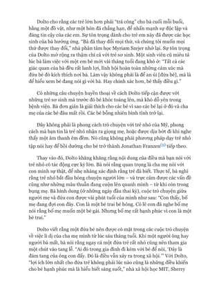 Dolto cho rằng các trẻ lớn hon phải “trả công” cho bà cuối mỗi buổi,
bằng một đồ vật, như một hòn đá chẳng hạn, để nhấn mạnh sự độc lập và
đáng tin cậy của các em. Sự tôn trọng dành cho trẻ em này đã đưực các học
sinh của bà hưởng ứng. “Bà đã thay đổi mọi thứ, và chúng tôi muốn mọi
thứ đưực thay đổi,” nhà phân tâm học Myriam Szejer nhó' lại. Sự tôn trọng
của Dolto mở rộng ra thậm chí cả vói trẻ sơ sinh. Một sinh viên cũ miêu tả
lúc bà làm việc vói một em bé mói vài tháng tuổi đang khó ở: “Tất cả các
giác quan của bà đều rất lanh lựi, lĩnh hội hoàn toàn những cảm xúc mà
đứa bé đó kích thích nơi bà. Làm vậy không phải là để an ủi [đứa bé], mà là
để hiểu xem bé đang nói gì vói bà. Hay chính xác hơn, bé thấy điều gì.”
Có những câu chuyện huyền thoại về cách Dolto tiếp cận được vói
những trẻ sơ sinh mà trước đó bé khóc toáng lên, mà khó dỗ yên trong
bệnh viện. Bà đơn giản là giải thích cho các bé vì sao các bé lại ở đó và cha
mẹ của các bé đâu mất rồi. Các bé bỗng nhiên bình tĩnh trở lại.
Đây không phải là phong cách trò chuyện vói trẻ nhỏ của Mỹ, phong
cách mà bạn tin là trẻ nhỏ nhận ra giọng mẹ, hoặc được dịu bớt đi khi nghe
thấy một âm thanh êm đềm. Nó cũng không phải phương pháp dạy trẻ nhỏ
tập nói hay để bồi dưỡng cho bé trở thành Jonathan Franzen(5) tiếp theo.
Thay vào đó, Dolto khăng khăng rằng nội dung của điều mà bạn nói vói
trẻ nhỏ có tác động cực kỳ lớn. Bà nói rằng quan trọng là cha mẹ nói vói
con mình sự thật, để nhẹ nhàng xác định rằng trẻ đã biết. Thực tế, bà nghĩ
rằng trẻ nhỏ bắt đầu hóng chuyện người lớn - và trực cảm được các vấn đề
cũng như những mâu thuẫn đang cuộn lên quanh mình - từ khi còn trong
bụng mẹ. Bà hình dung (ở những ngày đầu thai kỳ), cuộc trò chuyện giữa
người mẹ và đứa con được vài phút tuổi của mình như sau: “Con thấy, bố
mẹ đang đợi con đây. Con là một bé trai bé bỏng. Có lẽ con đã nghe bố mẹ
nói rằng bố mẹ muốn một bé gái. Nhưng bố mẹ rất hạnh phúc vì con là một
bé trai.”
Dolto viết rằng một đứa bé nên được có mặt trong các cuộc trò chuyện
về việc li dị của cha mẹ mình từ lúc sáu tháng tuổi. Khi một người ông hay
người bà mất, bà nói rằng ngay cả một đứa trẻ rất nhỏ cũng nên tham gia
một chút vào tang lễ. “Ai đó trong gia đình đi kèm vói bé để nói, ‘Đây là
đám tang của ông con đấy. Đó là điều vẫn xảy ra trong xã hội.’” Vói Dolto,
“lợi ích lớn nhất cho đứa trẻ không phải lúc nào cũng là những điều khiến
cho bé hạnh phúc mà là hiểu biết sáng suốt,” nhà xã hội học MIT, Sherry
 