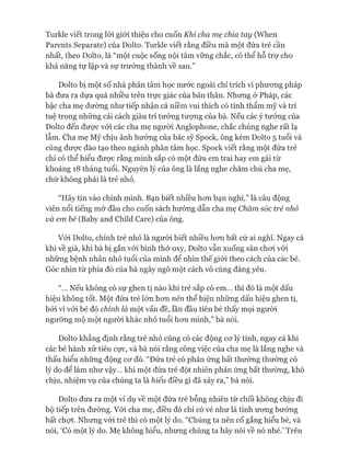 Turkle viết trong lòi giói thiệu cho cuốn Khi cha mẹ chia tay (When
Parents Separate) của Dolto. Turkle viết rằng điều mà một đứa trẻ cần
nhất, theo Dolto, là “một cuộc sống nội tâm vững chắc, có thể hỗ trợ cho
khả năng tự lập và sự trưởng thành về sau.”
Dolto bị một số nhà phân tâm học nước ngoài chỉ trích vì phương pháp
bà đưa ra dựa quá nhiều trên trực giác của bản thân. Nhưng ở Pháp, các
bậc cha mẹ dường như tiếp nhận cả niềm vui thích có tính thẩm mỹ và trí
tuệ trong những cải cách giàu trí tưởng tưựng của bà. Nếu các ý tưởng của
Dolto đến đưực vói các cha mẹ người Anglophone, chắc chúng nghe rất lạ
lẫm. Cha mẹ Mỹ chịu ảnh hưởng của bác sỹ Spock, ông kém Dolto 5 tuổi và
cũng đưực đào tạo theo ngành phân tâm học. Spock viết rằng một đứa trẻ
chỉ có thể hiểu được rằng mình sắp có một đứa em trai hay em gái từ
khoảng 18 tháng tuổi. Nguyên lý của ông là lắng nghe chăm chú cha mẹ,
chứ không phải là trẻ nhỏ.
“Hãy tin vào chính mình. Bạn biết nhiều hon bạn nghĩ,” là câu động
viên nổi tiếng mở đầu cho cuốn sách hướng dẫn cha mẹ Chăm sóc trẻ nhỏ
và em bé (Baby and Child Care) của ông.
Vói Dolto, chính trẻ nhỏ là người biết nhiều hon bất cứ ai nghĩ. Ngay cả
khi về già, khi bà bị gắn vói bình thở oxy, Dolto vẫn xuống sân choi vói
những bệnh nhân nhỏ tuổi của mình để nhìn thế giói theo cách của các bé.
Góc nhìn từ phía đó của bà ngây ngô một cách vô cùng đáng yêu.
“... Nếu không có sự ghen tị nào khi trẻ sắp có em... thì đó là một dấu
hiệu không tốt. Một đứa trẻ lớn hon nên thể hiện những dấu hiệu ghen tị,
bởi vì vói bé đó chính là một vấn đề, lần đầu tiên bé thấy mọi người
ngưỡng mộ một người khác nhỏ tuổi hon mình,” bà nói.
Dolto khẳng định rằng trẻ nhỏ cũng có các động cơ lý tính, ngay cả khi
các bé hành xử tiêu cực, và bà nói rằng công việc của cha mẹ là lắng nghe và
thấu hiểu những động cơ đó. “Đứa trẻ có phản ứng bất thường thường có
lý do để làm như vậy... khi một đứa trẻ đột nhiên phản ứng bất thường, khó
chịu, nhiệm vụ của chúng ta là hiểu điều gì đã xảy ra,” bà nói.
Dolto đưa ra một ví dụ về một đứa trẻ bỗng nhiên từ chối không chịu đi
bộ tiếp trên đường. Vói cha mẹ, điều đó chỉ có vẻ như là tính ương bướng
bất chợt. Nhung vói trẻ thì có một lý do. “Chúng ta nên cố gắng hiểu bé, và
nói, ‘Có một lý do. Mẹ không hiểu, nhung chúng ta hãy nói về nó nhé.’ Trên
 