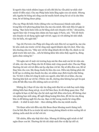 là ngưòi chịu trách nhiệm (ngay cả nếu đôi khi họ vẫn phải tự nhắc nhở
mình về điều này). Cha mẹ Pháp luôn luôn lắng nghe con cái mình. Nhưng
nếu Agathe bé bỏng nói rằng con bé muốn bánh sùng bò sô cô la cho bữa
trưa, bé sẽ không đưực phép.
Cha mẹ Pháp đã biến Dolto (đứng trên vai Rousseau) thành một phần
trong bầu tròi phưong pháp làm cha mẹ của mình. Khi một đứa trẻ gặp ác
mộng, “Bạn luôn luôn trấn an bé bằng cách nói chuyện vói bé,” Alexandra,
ngưòi làm việc ở trung tâm chăm sóc ban ngày ở Paris, nói. “Tôi rất thích
nói chuyện và sử dụng ngôn ngữ vói trẻ, ngay cả vói những bé nhỏ nhất.
Các bé hiểu, tôi nghĩ thế.”
Tạp chí Parents của Pháp nói rằng nếu một đứa trẻ sợ người lạ, mẹ của
bé nên cảnh cáo trước vói bé rằng một người khách sắp tói choi. Như vậy,
khi chuông cửa reo, “Hãy nói vói bé rằng khách đã tói đây rồi, dành ra vài
phút trước khi mở cửa... nếu bé không khóc khi nhìn thấy người lạ, đừng
quên chúc mừng bé.”
Tôi nghe nói về một vài trường họp mà lúc đưa một em bé từ viện sản
về nhà, các cha mẹ Pháp cho bé đi thăm một vòng quanh nhà. Cha mẹ Pháp
thường chỉ nói vói trẻ điều mà họ sắp làm vói bé: Mẹ sẽ đến đón con; Bố sẽ
thay bỉm cho con; Mẹ đang chuẩn bị tắm cho con. Điều này không phải chỉ
là để tạo ra những âm thanh êm dịu; nó nhằm mục đích truyền đạt thông
tin. Và bỏi vì đứa trẻ cũng là một con ngưòi, như bất cứ ai khác, cha mẹ
thường khá lịch sự vói bé. (Thêm vào đó, dường như không bao giờ là quá
sóm để bắt đầu trau dồi những cách cư xử tốt.)
Những ẩn ý thực tế của việc tin rằng một đứa bé sơ sinh hay mói chập
chững hiểu bạn đang nói gì, và có thể làm theo, là rất đáng quan tâm. Thế
có nghĩa là bạn có thể dạy cho bé cách ngủ hết đêm sớm hơn, để không chui
vào phòng bạn mỗi sáng, để ngồi đàng hoàng bên bàn, để chỉ ăn vào đúng
bữa và để không ngắt lòi cha mẹ. Bạn có thể mong muốn bé cùng điều
chỉnh - ít nhất là một chút - theo những điều cha mẹ mình muốn.
Tôi được nếm trải điều này khi Bean được khoảng mười tháng tuổi.
Con bé bắt đầu lê la ra trước kệ sách trong phòng khách và kéo xuống tất cả
những cuốn sách bé có thể vói tói.
Tất nhiên, điều này thật khó chịu. Nhưng tôi không nghĩ mình có thể
ngăn được con bé. Thường thì tôi chỉ nhặt sách lên và đặt lại chỗ cũ.
 