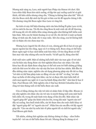 Nhưng một sáng nọ, Lara, một người bạn Pháp của Simon tói choi. Khi
Lara nhìn thấy Bean kéo sách xuống, cô lập tức quỳ xuống cạnh bé và giải
thích, rất kiên nhẫn nhưng cứng rắn, “Chúng ta không làm như thế.” Rồi cô
chỉ cho Bean cách đặt sách lại lên giá và bảo con bé để nguyên chúng ử đó.
Tôi choáng váng khi Bean nghe theo Lara và vâng lòi.
Sự tình cờ này thể hiện khoảng cách văn hóa khổng lồ giữa Lara và tôi,
vói tư cách là cha mẹ. Tôi đã cho rằng Bean là một sinh vật rất dễ thưong,
rất hoang dã vói rất nhiều tiềm năng nhưng gần như không biết kiểm soát
bản thân. Nếu con bé thỉnh thoảng có cư xử tốt, thì chỉ bởi vì một sự hành
động vô tình nào đó, hoặc chỉ vì may mắn. Xét cho cùng, con bé không biết
nói và thậm chí còn chưa mọc tóc.
Nhưng Lara (người lúc đó chưa có con, nhưng giừ đã có hai cô con gái
ngoan ngoãn) lại cho rằng, ngay cả ở 10 tháng tuổi, Bean cũng có thể hiểu
đưực ngôn ngữ và học cách kiểm soát bản thân. Cô tin rằng Bean có thể
làm mọi việc nhẹ nhàng nếu con bé muốn. Và kết quả là, đúng như thế.
Dolt mất năm 1Ọ88. Một số những hiểu biết nhờ vào trực giác về trẻ nhỏ
của bà hiện này đang đưực các thử nghiệm khoa học xác nhận. Các nhà
khoa học đã xác định đưực rằng bạn có thể nói xem trẻ biết những gì bằng
cách đo thử xem bé nhìn vào vật này lâu hon vật kia bao nhiêu. Bắt đầu từ
đầu những năm 1990, nghiên cứu sử dụng phưong pháp này đã chỉ ra rằng
“trẻ nhỏ có thể làm phép toán sư đẳng vói các vật thể” và rằng “trẻ nhỏ
thực sự hiểu về đòi sống tinh thần: các bé có được đôi chút hiểu biết về
cách mọi người suy nghĩ và vì sao họ hành động như thế,” nhà tâm lý học ở
Yale, Paul Bloom viết. Một nghiên cứu ở Đại học British Columbia tìm ra
rằng trẻ tám tháng tuổi có thể hiểu được xác suất.
Còn có bằng chứng cho việc trẻ nhỏ có nhận thức về đạo đức. Bloom và
các nhà nghiên cứu khác cho các trẻ sáu và mười tháng tuổi xem một buổi
biểu diễn rối, trong đó một hình tròn đang cố lăn lên đồi. Một nhân vật
“người giúp đỡ” giúp cho hình tròn leo lên, trong khi một “người cản trở”
đẩy nó xuống. Sau buổi trình diễn, các bé được đưa cho một chiếc khay có
đặt “người giúp đỡ” và “người cản trở”. Phần lớn các em đều vói lấy người
giúp đỡ. “Các em nhỏ bị cuốn hút về phía ngưòi tốt và chối bỏ người xấu,”
Paul Bloom giải thích.
Tất nhiên, những thử nghiệm này không chứng tỏ rằng - như Dolto
tuyên bố - trẻ em có thể hiểu được lòi nói. Nhưng đúng là chúng có vẻ
 