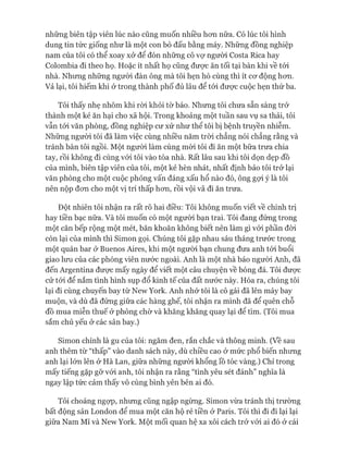 những biên tập viên lúc nào cũng muốn nhiều hon nữa. Có lúc tôi hình
dung tin tức giống như là một con bò đấu bằng máy. Những đồng nghiệp
nam của tôi có thể xoay xở để đón những cô vự người Costa Rica hay
Colombia đi theo họ. Hoặc ít nhất họ cũng được ăn tối tại bàn khi về tói
nhà. Nhưng những người đàn ông mà tôi hẹn hò cùng thì ít cơ động hơn.
Vả lại, tôi hiếm khi ở trong thành phố đủ lâu để tói được cuộc hẹn thứ ba.
Tôi thấy nhẹ nhõm khi ròi khỏi tờ báo. Nhưng tôi chưa sẵn sàng trở
thành một kẻ ăn hại cho xã hội. Trong khoảng một tuần sau vụ sa thải, tôi
vẫn tói văn phòng, đồng nghiệp cư xử như thể tôi bị bệnh truyền nhiễm.
Những người tôi đã làm việc cùng nhiều năm tròi chẳng nói chẳng rằng và
tránh bàn tôi ngồi. Một người làm cùng mòi tôi đi ăn một bữa trưa chia
tay, rồi không đi cùng vói tôi vào tòa nhà. Rất lâu sau khi tôi dọn dẹp đồ
của mình, biên tập viên của tôi, một kẻ hèn nhát, nhất định bảo tôi trở lại
văn phòng cho một cuộc phỏng vấn đáng xấu hổ nào đó, ông gợi ý là tôi
nên nộp đơn cho một vị trí thấp hơn, rồi vội vã đi ăn trưa.
Đột nhiên tôi nhận ra rất rõ hai điều: Tôi không muốn viết về chính trị
hay tiền bạc nữa. Và tôi muốn có một người bạn trai. Tôi đang đứng trong
một căn bếp rộng một mét, băn khoăn không biết nên làm gì vói phần đòi
còn lại của mình thì Simon gọi. Chúng tôi gặp nhau sáu tháng trước trong
một quán bar ở Buenos Aires, khi một người bạn chung đưa anh tói buổi
giao lưu của các phóng viên nước ngoài. Anh là một nhà báo người Anh, đã
đến Argentina được mấy ngày để viết một câu chuyện về bóng đá. Tôi được
cử tói để nắm tình hình sụp đổ kinh tế của đất nước này. Hóa ra, chúng tôi
lại đi cùng chuyến bay từ New York. Anh nhớ tôi là cô gái đã lên máy bay
muộn, và dù đã đứng giữa các hàng ghế, tôi nhận ra mình đã để quên chỗ
đồ mua miễn thuế ở phòng chờ và khăng khăng quay lại để tìm. (Tôi mua
sắm chủ yếu ở các sân bay.)
Simon chính là gu của tôi: ngăm đen, rắn chắc và thông minh. (Về sau
anh thêm từ “thấp” vào danh sách này, dù chiều cao ở mức phổ biến nhưng
anh lại lớn lên ở Hà Lan, giữa những người khổng lồ tóc vàng.) Chỉ trong
mấy tiếng gặp gỡ vói anh, tôi nhận ra rằng “tình yêu sét đánh” nghĩa là
ngay lập tức cảm thấy vô cùng bình yên bên ai đó.
Tôi choáng ngọp, nhưng cũng ngập ngừng. Simon vừa tránh thị trường
bất động sản London để mua một căn hộ rẻ tiền ở Paris. Tôi thì đi đi lại lại
giữa Nam Mĩ và New York. Một mối quan hệ xa xôi cách trở vói ai đó ở cái
 