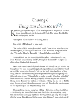 Chương 6
Trung tấmchăm sóc trế1)}
K
hi tôi gọi điện cho mẹ để kể vói bà rằng Bean đã đưực nhận vào một
trung tâm chăm sóc trẻ do thành phố Paris điều hành, đầu dây bên
kia im lặng một lúc lâu.
“Trung tâm chăm sóc trẻ?” cuối cùng, bà hỏi.
Bạn bè tôi ở Mỹ cũng có vẻ nghi ngại.
“Đó không phải là hoàn cảnh mà tôi muốn,” một ngưòi bạn có con trai
chín tháng tuổi, ở khoảng tuổi mà Bean sẽ bắt đầu đi tói trung tâm chăm
sóc. “Tôi muốn thằng bé đưực chú ý riêng nhiều hon một chút.”
Nhung khi tôi nói vói những người láng giềng Pháp của mình rằng
Bean đã đưực nhận vào một nhà trẻ, trung tâm chăm sóc trẻ cả ngày, họ
chúc mùng tôi và mở cả sâm panh.
Đó là khác biệt rõ nét nhất giữa hai nước mà tôi thấy tói giờ. Các bà mẹ
trung lưu ở Mỹ nhìn chung không phải là người hâm mộ các nhà trẻ. Chính
tại noi đây, “trung tâm chăm sóc”, đã gựi lên hình ảnh của nhũng kẻ lạm
dụng tình dục trẻ em và những đứa trẻ gào khóc trong các căn phòng bẩn
thỉu, ánh sáng lờ mờ. “Tôi muốn bé có nhiều sự chú ý riêng hon một chút”
là cách nói tránh cho câu “Không giống chị, tôi thực sự yêu con mình và
không muốn đưa con vào một cơ sở từ thiện.” Những cha mẹ Mỹ có đủ khả
năng thường sẽ thuê bảo mẫu toàn thòi gian, rồi dần dần cho con làm quen
để vào học mẫu giáo khi được hai hay 3 tuổi.
Nhung những cha mẹ trung lưu ở Pháp - kiến trúc sư, bác sỹ, nhà báo
- thì dẫm đạp lên nhau để có được một chỗ ở nhà trẻ trong vùng, trung
tâm này mở cửa năm ngày một tuần, thường từ tám giờ sáng đến sáu giờ
tối. Các bà mẹ đăng ký ngay khi họ mang bầu, rồi thuyết phục, nịnh nọt để
 