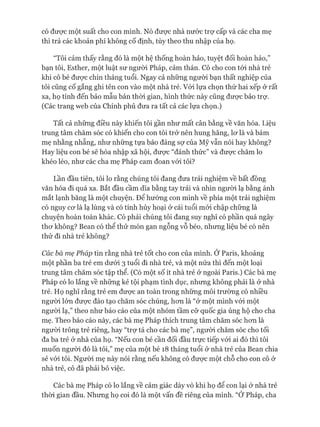 có đưực một suất cho con mình. Nó đưực nhà nước trợ cấp và các cha mẹ
thì trả các khoản phí không cố định, tùy theo thu nhập của họ.
“Tôi cảm thấy rằng đó là một hệ thống hoàn hảo, tuyệt đối hoàn hảo,”
bạn tôi, Esther, một luật sư ngưòi Pháp, cảm thán. Cô cho con tói nhà trẻ
khi cô bé đưực chín tháng tuổi. Ngay cả những người bạn thất nghiệp của
tôi cũng cố gắng ghi tên con vào một nhà trẻ. Vói lựa chọn thứ hai xếp ở rất
xa, họ tính đến bảo mẫu bán thòi gian, hình thức này cũng đưực bảo trự.
(Các trang web của Chính phủ đưa ra tất cả các lựa chọn.)
Tất cả những điều này khiến tôi gần như mất cân bằng về văn hóa. Liệu
trung tâm chăm sóc có khiến cho con tôi trở nên hung hăng, lơ là và bám
mẹ nhằng nhẵng, như những tựa báo đáng sự của Mỹ vẫn nói hay không?
Hay liệu con bé sẽ hòa nhập xã hội, đưực “đánh thức” và được chăm lo
khéo léo, như các cha mẹ Pháp cam đoan vói tôi?
Lần đầu tiên, tôi lo rằng chúng tôi đang đưa trải nghiệm về bất đồng
văn hóa đi quá xa. Bắt đầu cầm dĩa bằng tay trái và nhìn người lạ bằng ánh
mắt lạnh băng là một chuyện. Để hướng con mình về phía một trải nghiệm
có nguy cơ là lạ lùng và có tính hủy hoại ở cái tuổi mói chập chững là
chuyện hoàn toàn khác. Có phải chúng tôi đang suy nghĩ có phần quá ngây
thơ không? Bean có thể thử món gan ngỗng vỗ béo, nhưng liệu bé có nên
thử đi nhà trẻ không?
Các bà mẹ Pháp tin rằng nhà trẻ tốt cho con của mình. Ớ Paris, khoảng
một phần ba trẻ em dưới 3 tuổi đi nhà trẻ, và một nửa thì đến một loại
trung tâm chăm sóc tập thể. (Có một số ít nhà trẻ ở ngoài Paris.) Các bà mẹ
Pháp có lo lắng về những kẻ tội phạm tình dục, nhưng không phải là ở nhà
trẻ. Họ nghĩ rằng trẻ em được an toàn trong những môi trường có nhiều
người lớn được đào tạo chăm sóc chúng, hơn là “ở một mình vói một
người lạ,” theo như báo cáo của một nhóm tầm cỡ quốc gia ủng hộ cho cha
mẹ. Theo báo cáo này, các bà mẹ Pháp thích trung tâm chăm sóc hơn là
người trông trẻ riêng, hay “trợ tá cho các bà mẹ”, người chăm sóc cho tối
đa ba trẻ ở nhà của họ. “Nếu con bé cần đối đầu trực tiếp vói ai đó thì tôi
muốn người đó là tôi,” mẹ của một bé 18 tháng tuổi ở nhà trẻ của Bean chia
sẻ vói tôi. Người mẹ này nói rằng nếu không có được một chỗ cho con cô ở
nhà trẻ, cô đã phải bỏ việc.
Các bà mẹ Pháp có lo lắng về cảm giác dày vò khi họ để con lại ở nhà trẻ
thòi gian đầu. Nhưng họ coi đó là một vấn đề riêng của mình. “Ớ Pháp, cha
 