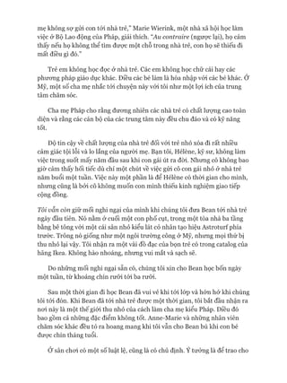 mẹ không sợ gửi con tói nhà trẻ,” Marie Wierink, một nhà xã hội học làm
việc & Bộ Lao động của Pháp, giải thích. “Au contraire (ngược lại), họ cảm
thấy nếu họ không thể tìm đưực một chỗ trong nhà trẻ, con họ sẽ thiếu đi
mất điều gì đó.”
Trẻ em không học đọc ở nhà trẻ. Các em không học chữ cái hay các
phưong pháp giáo dục khác. Điều các bé làm là hòa nhập vói các bé khác. Ớ
Mỹ, một số cha mẹ nhắc tói chuyện này vói tôi như một lựi ích của trung
tâm chăm sóc.
Cha mẹ Pháp cho rằng đưong nhiên các nhà trẻ có chất lưựng cao toàn
diện và rằng các cán bộ của các trung tâm này đều chu đáo và có kỹ năng
tốt.
Độ tin cậy về chất lưựng của nhà trẻ đối vói trẻ nhỏ xóa đi rất nhiều
cảm giác tội lỗi và lo lắng của ngưòi mẹ. Bạn tôi, Hélène, kỹ sư, không làm
việc trong suốt mấy năm đầu sau khi con gái út ra đòi. Nhưng cô không bao
giờ cảm thấy hối tiếc dù chỉ một chút về việc gửi cô con gái nhỏ ở nhà trẻ
năm buổi một tuần. Việc này một phần là để Hélène có thòi gian cho mình,
nhưng cũng là bởi cô không muốn con mình thiếu kinh nghiệm giao tiếp
cộng đồng.
Tôi vẫn còn giữ mối nghi ngại của mình khi chúng tôi đưa Bean tói nhà trẻ
ngày đầu tiên. Nó nằm ở cuối một con phố cụt, trong một tòa nhà ba tầng
bằng bê tông vói một cái sân nhỏ kiểu lát cỏ nhân tạo hiệu Astroturí phía
trước. Trông nó giống như một ngôi trường công ở Mỹ, nhưng mọi thứ bị
thu nhỏ lại vậy. Tôi nhận ra một vài đồ đạc của bọn trẻ có trong catalog của
hãng Ikea. Không hào nhoáng, nhưng vui mắt và sạch sẽ.
Do những mối nghi ngại sẵn có, chúng tôi xin cho Bean học bốn ngày
một tuần, từ khoảng chín rưỡi tói ba rưỡi.
Sau một thòi gian đi học Bean đã vui vẻ khi tói lóp và hớn hở khi chúng
tôi tói đón. Khi Bean đã tói nhà trẻ đưực một thòi gian, tôi bắt đầu nhận ra
noi này là một thế giói thu nhỏ của cách làm cha mẹ kiểu Pháp. Điều đó
bao gồm cả những đặc điểm không tốt. Anne-Marie và những nhân viên
chăm sóc khác đều tỏ ra hoang mang khi tôi vẫn cho Bean bú khi con bé
đưực chín tháng tuổi.
Ở sân choi có một số luật lệ, cũng là có chủ định. Ý tưởng là để trao cho
 