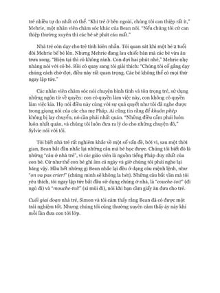 trẻ nhiều tự do nhất có thể. “Khi trẻ ở bên ngoài, chúng tôi can thiệp rất ít,”
Mehrie, một nhân viên chăm sóc khác của Bean nói. “Nếu chúng tôi cứ can
thiệp thường xuyên thì các bé sẽ phát cáu mất.”
Nhà trẻ còn dạy cho trẻ tính kiên nhẫn. Tôi quan sát khi một bé 2 tuổi
đòi Mehrie bế bé lên. Nhưng Mehrie đang lau chiếc bàn mà các bé vừa ăn
trưa xong. “Hiện tại thì cô không rảnh. Con đựi hai phút nhé,” Mehrie nhẹ
nhàng nói vói cô bé. Rồi cô quay sang tôi giải thích: “Chúng tôi cố gắng dạy
chúng cách chờ đựi, điều này rất quan trọng. Các bé không thể có mọi thứ
ngay lập tức.”
Các nhân viên chăm sóc nói chuyện bình tĩnh và tôn trọng trẻ, sử dụng
những ngôn từ về quyền: con có quyền làm việc này, con không có quyền
làm việc kia. Họ nói điều này cùng vói sự quả quyết như tôi đã nghe đưực
trong giọng nói của các cha mẹ Pháp. Ai cũng tin rằng để khuôn phép
không bị lay chuyển, nó cần phải nhất quán. “Những điều cấm phải luôn
luôn nhất quán, và chúng tôi luôn đưa ra lý do cho những chuyện đó,”
Sylvie nói vói tôi.
Tôi biết nhà trẻ rất nghiêm khắc về một số vấn đề, bởi vì, sau một thòi
gian, Bean bắt đầu nhắc lại những câu mà bé học được. Chúng tôi biết đó là
những “câu ở nhà trẻ”, vì các giáo viên là nguồn tiếng Pháp duy nhất của
con bé. Cứ như thể con bé ghi âm cả ngày và giờ chúng tôi phải nghe lại
băng vậy. Hầu hết những gì Bean nhắc lại đều ở dạng câu mệnh lệnh, như
“on va pas crierỉ” (chúng mình sẽ không la hét). Những câu bắt vần mà tôi
yêu thích, tôi ngay lập tức bắt đầu sử dụng chúng ở nhà, là “couche-toi!” (đi
ngủ đi) và “mouche-toi!” (xì mũi đi), nói khi bạn cầm giấy ăn đưa cho trẻ.
Cuối giai đoạn nhà trẻ, Simon và tôi cảm thấy rằng Bean đã có đưực một
trải nghiệm tốt. Nhưng chúng tôi cũng thường xuyên cảm thấy áy náy khi
mỗi lần đưa con tói lóp.
 
