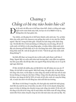 Chương 7
Chẳng có bà mẹ nào hoàn hảo cả!
Đ
ây là một vài điều mà có thể bạn chưa biết: dành 12 tiếng một ngày
ngồi trước màn hình máy tính, ăn kẹo sô cô la M&M vô tội vạ,
không làm cho bạn giảm cân.
Tuy nhiên, nó đã giúp tôi có thể hoàn thành cuốn sách này. Và, sự hiện
diện của cuốn sách trên Amazon.com giống như một cú xóc nảy lên, khiến
ngưòi “đàn bà” trong tôi thức giấc. Chuyến du lịch cùng cuốn sách cũng
vậy: Tôi đã đến New York mà không có chồng hay con đi cùng, đê nói về
cuốn sách vói bất kỳ ai sẵn sàng lắng nghe, và nhìn chằm chằm một cách
đầy yêu thưong mỗi khi thấy nó ở các cửa hàng bán sách. (Một người bán
hàng thấy cảnh đó. Anh ấy lại gần tôi và hỏi: “Chị là tác giả của cuốn sách
đúng không?”)
Sự biến đổi thực sự trong tôi xảy ra khi cuốn sách được xuất bản ở
Pháp. Ngưòi Mỹ coi cuốn sách như một hướng dẫn/ cuộc điều tra nghiêm
túc liên quan đến vấn đề đạo đức còn người Pháp thì lại thấy nó có vẻ gì đó
ngồ ngộ, khôi hài.
Ớ Mỹ, tôi biết rất nhiều phụ nữ Mỹ đã bỏ việc để chăm sóc con cái. Ớ
Pháp, tôi chỉ biết có một ngưòi. Một buổi sáng, tôi nghỉ việc và đưa Bean
tói công viên choi, và tôi nhận ra cuộc sống của mình sẽ thế nào nếu là một
bà mẹ không có công ăn việc làm ở Pháp. Công viên địa phưong của chúng
tôi đưực xây dựng từ thế kỷ XIX vói một cái hồ nhỏ, một cái vọng lâu bằng
sắt, và một sân choi vói rất đông học sinh mỗi khi tan trường.
Khi Bean và tôi đang ở vọng lâu, tôi chựt giật nảy mình bởi một giọng
Anh Mỹ của một bà mẹ có hai đứa con nhỏ. Cô ấy và tôi nhanh chóng làm
quen và chia sẻ những câu chuyện trong cuộc sống của mình. Cô ấy nói vói
tôi rằng cô ấy đã từ bỏ công việc là một nhân viên kiểm toán để cùng chồng
mình đến Paris nhân chuyến công tác kéo dài một năm của anh tại đây. Họ
 