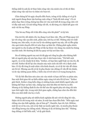 thống nhất là anh ấy sẽ thực hiện công việc của mình còn cô thì sẽ đảm
nhận công việc nội trợ và chăm sóc bọn trẻ.
Chín tháng kể từ ngày chuyển đến Paris, trông cô ấy chẳng có vẻ gì là
một ngưòi đang đưực tận hưởng cuộc sống ở “kinh đô ánh sáng”. Cô cứ
phải chạy theo trông chừng hai đứa trẻ vừa mói biết đi trong công viên vói
vẻ đầy mệt mỏi. Cô nói tiếng Pháp rất tốt, và đã từng có ý định kết giao vói
một vài bà mẹ Pháp.
“Các bà mẹ Pháp rất ít khi đến công viên thì phải?” cô ấy hỏi.
Câu trả lòi, tất nhiên rồi, họ đang ở noi làm việc. Phụ nữ Pháp quay trở
lại vói công việc sau khi sinh, phần nào, bởi họ có thể. Những nhà trẻ chất
lưựng cao, bảo mẫu, và các trợ lý của những người mẹ này, tất cả đều giúp
cho quá trình chuyển đổi trở nên thực sự khả thi. Chẳng phải ngẫu nhiên
mà người ta cho là phụ nữ Pháp sẽ lấy lại đưực vóc dáng của mình ba tháng
sau khi sinh. Đó thường là khi họ quay trở lại noi làm việc.
Đa số những ngưòi mẹ mà tôi đã gặp nói rằng họ gần như không biết
bất cứ người phụ nữ nào lựa chọn việc ở nhà hoàn toàn. “Tôi biết một
ngưòi, và cô ấy chuẩn bị ly hôn,” Esther, cô bạn làm nghề luật sư của tôi, đã
nói thế. Esther đã kể lại câu chuyện này một cách chi tiết vói ý định cảnh
báo: Cô ấy đã từng là một nhân viên kinh doanh, và cô ấy bỏ việc để chăm
sóc lũ trẻ. Nhưng sau đó cô ấy bị phụ thuộc vào chồng về vấn đề tài chính,
và do vậy những quan điểm, ý kiến của cô trở nên ít có trọng lượng hon.
“Cô ấy bắt đầu kìm nén cảm xúc của mình và hạn chế kêu ca phàn nàn.
Sau một thòi gian thì sự hiểu nhầm ngày càng trở nên tồi tệ hon.” Esther
giải thích. Esther cũng hiểu rằng có những hoàn cảnh khiến ngưòi phụ nữ
không thể thực sự làm việc, chẳng hạn như khi đứa trẻ thứ ba ra đòi.
Nhung cô ấy khẳng định là cho dù thế nào thì người phụ nữ cũng chỉ nên
tạm thòi nghỉ việc, trong một thòi gian ngắn, chẳng hạn như cho đến khi
đứa con nhỏ nhất của họ 2 tuổi.
Nhũng người phụ nữ nhiều kinh nghiệm đã nói vói tôi rằng bỏ việc,
thậm chí là chỉ trong một vài năm, là một lựa chọn liều lĩnh. “Nếu ngày mai
chồng của cậu thất nghiệp, cậu sẽ làm gì?”, Danièle, bạn tôi, hỏi. Hélène,
một kỹ sư có ba con, nói cô ấy thật sự muốn nghỉ việc, và muốn phụ thuộc
vào đồng lưong của chồng mình. Nhung cô ấy sẽ không làm thế. “Nhũng
ông chồng có thể biến mất,” cô ấy giải thích.
 