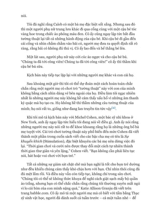 nói.
Tôi đã nghĩ rằng Caleb có một bà mẹ đặc biệt sốt sắng. Nhưng sau đó
thì một người phụ nữ trung lưu khác đi qua cổng cùng vói một cậu bé tóc
vàng hoe trong chiếc áo phông màu đen. Cô ấy cũng ngay lập tức bắt đầu
tường thuật lại tất cả những hành động của cậu bé. Khi cậu bé đi gần đến
cái cổng và nhìn chằm chằm vào bãi cỏ, ngưòi mẹ đưa ra quyết định rất rõ
ràng, rằng bãi cỏ không đủ thú vị. Cô ấy lao đến và bế thằng bé lên.
Một lát sau, ngưòi phụ nữ này cỏi cúc áo ngực và cho cậu bé bú.
“Chúng ta đã tói công viên! Chúng ta đã tói công viên!” cô ấy thì thầm khi
cậu bé bú sữa.
Kịch bản này tiếp tục lặp lại vói những ngưòi mẹ khác và con cái họ.
Sau khoảng một giờ thì tôi có thể dự đoán một cách hoàn toàn chắc
chắn rằng một người mẹ có choi trò “tường thuật” này vói con của mình
không bằng cách nhìn dáng vẻ bên ngoài của họ. Điều làm tôi ngạc nhiên
nhất là những người mẹ này không hề cảm thấy xấu hổ vì những âm thanh
kỳ quặc mà họ tạo ra. Họ không hề thì thầm những câu tường thuật của
mình; họ nói rất to, giống như đang lan truyền tin tức vậy(2).
Khi tôi mô tả kịch bản này vói Michel Cohen, một bác sỹ nhi khoa ở
New York, anh ấy ngay lập tức hiểu tôi đang nói về điều gì. Anh ấy nói rằng
những người mẹ này nói rất to để khoe khoang rằng họ là những ông bố bà
mẹ tuyệt vòi. Cái trò choi tường thuật này phổ biến đến mức Cohen đã viết
thành một phần trong cuốn sách viết cho các bậc cha mẹ có tên là Sự
khuyến khích (Stimulation), đặc biệt khuyên các bà mẹ nên dừng việc đó
lại. “Thòi gian choi và cưòi nên đưực thay đổi một cách tự nhiên thành
thòi gian thư giãn và yên lặng,” Cohen viết. “Bạn không cần phải liên tục
nói, hát hoặc vui choi vói bọn trẻ.”
Tất cả những sự giám sát chặt chẽ mà bạn nghĩ là tốt cho bọn trẻ dường
như đều khiến chúng cảm thấy khó chịu hon vói bạn. Chỉ nhìn thôi cũng đã
đủ mệt lắm rồi. Và điều này vẫn còn tiếp tục, không chỉ trong sân choi.
“Chúng tôi có thể sẽ không thức khuya để nghĩ cách giặt sạch mấy bộ quần
áo trắng, nhưng bạn có thể chắc chắn rằng chúng tôi thường xuyên mất ngủ
vì lo cái bỉm của con mình nặng quá,” Katie Allison Granju đã viết trên
trang babble.com. Cô ấy mô tả một người mẹ mà cô biết vói tấm bằng Thạc
sỹ sinh vật học, người đã dành suốt cả tuần trước - cả một tuần nhé - để
 