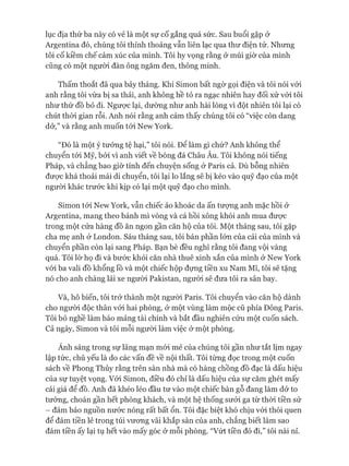 lục địa thứ ba này có vẻ là một sự cố gắng quá sức. Sau buổi gặp ử
Argentina đó, chúng tôi thỉnh thoảng vẫn liên lạc qua thư điện tử. Nhưng
tôi cố kiềm chế cảm xúc của mình. Tôi hy vọng rằng ở múi giờ của mình
cũng có một người đàn ông ngăm đen, thông minh.
Thấm thoắt đã qua bảy tháng. Khi Simon bất ngờ gọi điện và tôi nói vói
anh rằng tôi vừa bị sa thải, anh không hề tỏ ra ngạc nhiên hay đối xử vói tôi
như thứ đồ bỏ đi. Ngưực lại, dường như anh hài lòng vì đột nhiên tôi lại có
chút thòi gian rỗi. Anh nói rằng anh cảm thấy chúng tôi có “việc còn dang
dở,” và rằng anh muốn tói New York.
“Đó là một ý tưởng tệ hại,” tôi nói. Đê làm gì chứ? Anh không thể
chuyển tói Mỹ, bởi vì anh viết về bóng đá Châu Âu. Tôi không nói tiếng
Pháp, và chẳng bao giờ tính đến chuyện sống ở Paris cả. Dù bỗng nhiên
đưực khá thoải mái di chuyển, tôi lại lo lắng sẽ bị kéo vào quỹ đạo của một
ngưòi khác trước khi kịp có lại một quỹ đạo cho mình.
Simon tói New York, vẫn chiếc áo khoác da ấn tưựng anh mặc hồi ở
Argentina, mang theo bánh mì vòng và cá hồi xông khói anh mua đưực
trong một cửa hàng đồ ăn ngon gần căn hộ của tôi. Một tháng sau, tôi gặp
cha mẹ anh ở London. Sáu tháng sau, tôi bán phần lớn của cải của mình và
chuyển phần còn lại sang Pháp. Bạn bè đều nghĩ rằng tôi đang vội vàng
quá. Tôi lờ họ đi và bước khỏi căn nhà thuê xinh xắn của mình ở New York
vói ba vali đồ khổng lồ và một chiếc hộp đựng tiền xu Nam Mĩ, tôi sẽ tặng
nó cho anh chàng lái xe người Pakistan, người sẽ đưa tôi ra sân bay.
Và, hô biến, tôi trở thành một ngưòi Paris. Tôi chuyển vào căn hộ dành
cho người độc thân vói hai phòng, ở một vùng làm mộc cũ phía Đông Paris.
Tôi bỏ nghề làm báo mảng tài chính và bắt đầu nghiên cứu một cuốn sách.
Cả ngày, Simon và tôi mỗi ngưòi làm việc ở một phòng.
Ánh sáng trong sự lãng mạn mói mẻ của chúng tôi gần như tắt lịm ngay
lập tức, chủ yếu là do các vấn đề về nội thất. Tôi từng đọc trong một cuốn
sách về Phong Thủy rằng trên sàn nhà mà có hàng chồng đồ đạc là dấu hiệu
của sự tuyệt vọng. Vói Simon, điều đó chỉ là dấu hiệu của sự căm ghét mấy
cái giá để đồ. Anh đã khéo léo đầu tư vào một chiếc bàn gỗ đang làm dở to
tướng, choán gần hết phòng khách, và một hệ thống sưởi ga từ thòi tiền sử
- đảm bảo nguồn nước nóng rất bất ổn. Tôi đặc biệt khó chịu vói thói quen
để đám tiền lẻ trong túi vưong vãi khắp sàn của anh, chẳng biết làm sao
đám tiền ấy lại tụ hết vào mấy góc ở mỗi phòng. “Vứt tiền đó đi,” tôi nài nỉ.
 
