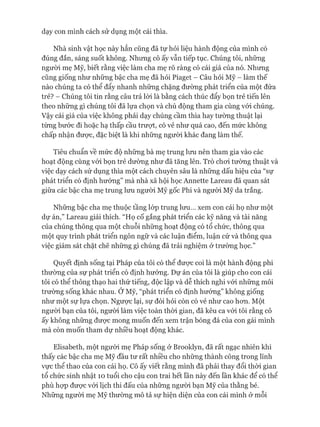 dạy con mình cách sử dụng một cái thìa.
Nhà sinh vật học này hẳn cũng đã tự hỏi liệu hành động của mình có
đúng đắn, sáng suốt không. Nhưng cô ấy vẫn tiếp tục. Chúng tôi, những
ngưòi mẹ Mỹ, biết rằng việc làm cha mẹ rõ ràng có cái giá của nó. Nhưng
cũng giống như những bậc cha mẹ đã hỏi Piaget - Câu hỏi Mỹ - làm thế
nào chúng ta có thể đẩy nhanh những chặng đường phát triển của một đứa
trẻ? - Chúng tôi tin rằng câu trả lòi là bằng cách thúc đẩy bọn trẻ tiến lên
theo những gì chúng tôi đã lựa chọn và chủ động tham gia cùng vói chúng.
Vậy cái giá của việc không phải dạy chúng cầm thìa hay tường thuật lại
từng bước đi hoặc hạ thấp cầu trượt, có vẻ như quá cao, đến mức không
chấp nhận được, đặc biệt là khi những ngưòi khác đang làm thế.
Tiêu chuẩn về mức độ những bà mẹ trung lưu nên tham gia vào các
hoạt động cùng vói bọn trẻ dường như đã tăng lên. Trò choi tường thuật và
việc dạy cách sử dụng thìa một cách chuyên sâu là những dấu hiệu của “sự
phát triển có định hướng” mà nhà xã hội học Annette Lareau đã quan sát
giữa các bậc cha mẹ trung lưu người Mỹ gốc Phi và người Mỹ da trắng.
Những bậc cha mẹ thuộc tầng lóp trung lưu... xem con cái họ như một
dự án,” Lareau giải thích. “Họ cố gắng phát triển các kỹ năng và tài năng
của chúng thông qua một chuỗi những hoạt động có tổ chức, thông qua
một quy trình phát triển ngôn ngữ và các luận điểm, luận cứ và thông qua
việc giám sát chặt chẽ những gì chúng đã trải nghiệm ở trường học.”
Quyết định sống tại Pháp của tôi có thể đưực coi là một hành động phi
thường của sự phát triển có định hướng. Dự án của tôi là giúp cho con cái
tôi có thể thông thạo hai thứ tiếng, độc lập và dễ thích nghi vói những môi
trường sống khác nhau. Ớ Mỹ, “phát triển có định hướng” không giống
như một sự lựa chọn. Ngưực lại, sự đòi hỏi còn có vẻ như cao hon. Một
ngưòi bạn của tôi, người làm việc toàn thòi gian, đã kêu ca vói tôi rằng cô
ấy không những được mong muốn đến xem trận bóng đá của con gái mình
mà còn muốn tham dự nhiều hoạt động khác.
Elisabeth, một ngưòi mẹ Pháp sống ở Brooklyn, đã rất ngạc nhiên khi
thấy các bậc cha mẹ Mỹ đầu tư rất nhiều cho những thành công trong lĩnh
vực thể thao của con cái họ. Cô ấy viết rằng mình đã phải thay đổi thòi gian
tổ chức sinh nhật 10 tuổi cho cậu con trai hết lần này đến lần khác để có thể
phù họp đưực vói lịch thi đấu của những người bạn Mỹ của thằng bé.
Những người mẹ Mỹ thường mô tả sự hiện diện của con cái mình ở mỗi
 