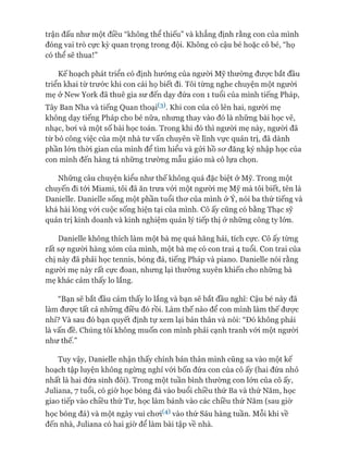 trận đấu như một điều “không thể thiếu” và khẳng định rằng con của mình
đóng vai trò cực kỳ quan trọng trong đội. Không có cậu bé hoặc cô bé, “họ
có thể sẽ thua!”
Kế hoạch phát triển có định hướng của ngưòi Mỹ thường đưực bắt đầu
triển khai từ trước khi con cái họ biết đi. Tôi từng nghe chuyện một người
mẹ ở New York đã thuê gia sư đến dạy đứa con 1 tuổi của mình tiếng Pháp,
Tây Ban Nha và tiếng Quan thoại^). Khi con của cô lên hai, người mẹ
không dạy tiếng Pháp cho bé nữa, nhưng thay vào đó là những bài học vẽ,
nhạc, boi và một số bài học toán. Trong khi đó thì ngưòi mẹ này, người đã
từ bỏ công việc của một nhà tư vấn chuyên về lĩnh vực quản trị, đã dành
phần lớn thòi gian của mình để tìm hiểu và gửi hồ sơ đăng ký nhập học của
con mình đến hàng tá những trường mẫu giáo mà cô lựa chọn.
Những câu chuyện kiểu như thế không quá đặc biệt ở Mỹ. Trong một
chuyến đi tói Miami, tôi đã ăn trưa vói một người mẹ Mỹ mà tôi biết, tên là
Danielle. Danielle sống một phần tuổi thơ của mình ở Ý, nói ba thứ tiếng và
khá hài lòng vói cuộc sống hiện tại của mình. Cô ấy cũng có bằng Thạc sỹ
quản trị kinh doanh và kinh nghiệm quản lý tiếp thị ở những công ty lớn.
Danielle không thích làm một bà mẹ quá hăng hái, tích cực. Cô ấy từng
rất sợ người hàng xóm của mình, một bà mẹ có con trai 4 tuổi. Con trai của
chị này đã phải học tennis, bóng đá, tiếng Pháp và piano. Danielle nói rằng
người mẹ này rất cực đoan, nhưng lại thường xuyên khiến cho những bà
mẹ khác cảm thấy lo lắng.
“Bạn sẽ bắt đầu cảm thấy lo lắng và bạn sẽ bắt đầu nghĩ: Cậu bé này đã
làm được tất cả những điều đó rồi. Làm thế nào để con mình làm thế được
nhỉ? Và sau đó bạn quyết định tự xem lại bản thân và nói: “Đó không phải
là vấn đề. Chúng tôi không muốn con mình phải cạnh tranh vói một người
như thế.”
Tuy vậy, Danielle nhận thấy chính bản thân mình cũng sa vào một kế
hoạch tập luyện không ngừng nghỉ vói bốn đứa con của cô ấy (hai đứa nhỏ
nhất là hai đứa sinh đôi). Trong một tuần bình thường con lớn của cô ấy,
ơuliana, 7 tuổi, có giờ học bóng đá vào buổi chiều thứ Ba và thứ Năm, học
giao tiếp vào chiều thứ Tư, học làm bánh vào các chiều thứ Năm (sau giờ
học bóng đá) và một ngày vui chơi^ vào thứ Sáu hàng tuần. Mỗi khi về
đến nhà, Juliana có hai giờ để làm bài tập về nhà.
 