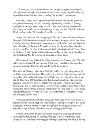 “Tối hôm qua con bé phải viết một câu chuyện dân gian, con bé phải
viết một đoạn văn ngắn về cách thức Vua Martin Luther thay đổi nước Mỹ,
và phải học ôn để làm bài kiểm tra tiếng Tây Ba Nha.” Danielle nói.
Gần đây, ơuliana nói rằng con bé muốn học một lóp làm đồ gốm vào
sau giờ học ở trường. “Và tôi, cảm thấy thật là đáng trách khi ở trường
không hề có lóp học nghệ thuật, đã nói: ‘Đưực thôi, hãy học lóp làm đồ
gốm.’ Ngày duy nhất con bé không bận gì là ngày thứ Hai.” Giờ thì ơuliana
đã bận suốt cả tuần. Và Danielle có ba đứa con khác.
“Logic của việc đảm bảo là mọi ngưòi đều đến đưực noi họ cần đến vào
đúng thòi điểm là cách sử dụng tốt nhất những kỹ năng mà tôi đã học đưực
&lóp học Quản trị Hoạt động trong trường kinh doanh,” cô ấy nói. Danielle
thừa nhận rằng cô ấy có thể đon giản là dừng tất cả những hoạt động kia
lại, trừ hoạt động đá bóng (chồng của cô ấy là huấn luyện viên). Nhưng bọn
trẻ sẽ làm gì ở nhà? Cô ấy nói rằng chẳng còn đứa trẻ hàng xóm nào khác &
nhà, bởi chúng đều đã ra ngoài và tham gia các hoạt động.
Kết quả cuối cùng là Danielle không quay trở lại vói công việc. “Tôi luôn
nghĩ rằng khi bọn trẻ đi học tiểu học tôi sẽ quay trở lại làm việc toàn thòi
gian một lần nữa,” Danielle nói, sau đó xin lỗi và lao ra xe.
Thực tế là việc hỗ trự chăm sóc trẻ ở Pháp khiến cho cuộc sống của các bà
mẹ Pháp trở nên dễ thử hon. Nhưng khi quay trở lại Pháp, tôi thực sự bị ấn
tưựng bởi cách mà bản thân các bà mẹ Pháp làm cho cuộc sống của họ trở
nên dễ dàng hon. Ở Pháp, tôi có thể đưa Bean đến nhà bạn của con bé để
tham gia các ngày vui choi rồi đi làm việc của mình. (Nhũng người bạn
Anglophone của tôi mặc định là tôi sẽ ở đó trong suốt thòi gian Bean ở đó.)
Nhũng bậc cha mẹ Pháp không hề mất lịch sự, họ sống thực tế. Họ đã đúng
khi nghĩ rằng tôi có việc khác để làm. Đôi khi tôi ở lại để uống một tách cà
phê khi quay lại đón Bean.
Vói nhũng bữa tiệc sinh nhật cũng vậy. Các bà mẹ Mỹ và Anh muốn tôi
đi loanh quanh và hòa nhập vào vói buổi tiệc, thường là trong vài giờ. Chưa
ai từng nói điều đó, nhung tôi nghĩ một phần lý do chúng tôi ở đây là để
đảm bảo là bọn trẻ cảm thấy thoải mái và không gặp vấn đề gì.
Nhung khi bọn trẻ đủ 3 tuổi, nếu đưa chúng đến dự những bữa tiệc
sinh nhật ở Pháp, chúng tôi thường để chúng ử đó rồi đi làm việc khác.
Chúng tôi tin là bọn trẻ sẽ không gặp vấn đề gì khi không có bố mẹ. Các ông
 