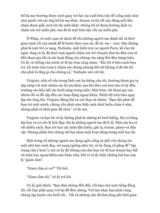 bố bà mẹ thường đưực mòi quay trở lại vào cuối bữa tiệc để uống một chút
sâm panh vói các ông bố bà mẹ khác. Simon và tôi rất xúc động mỗi khi
nhận đưực giấy mòi tói dự sinh nhật: chúng tôi sẽ đưực hưởng dịch vụ
chăm sóc trẻ miễn phí, sau đó là một bữa tiệc cốc tai miễn phí.
Ớ Pháp, có một cụm từ dành để chỉ những ngưòi mẹ dành tất cả thòi
gian rảnh rỗi của mình đê lê bước theo con cái, đó là: mẹ - taxi. Đây không
phải là một lòi ca tụng. Nathalie, một kiến trúc sư ngưòi Paris, kể cho tôi
nghe rằng cô ấy đã thuê một ngưòi chăm sóc trẻ chuyên đưa ba đứa con cô
đến tham gia tất cả các hoạt động của chúng vào sáng thứ Bảy hàng tuần.
Cô ấy và chồng của mình sẽ đi ăn trưa cùng nhau. “Khi tôi ở bên cạnh bọn
trẻ, tôi toàn tâm toàn ý chăm sóc chúng nhưng khi tôi không ở đó thì tôi
chả phải lo lắng gì cho chúng cả,” Nathalie nói vói tôi.
Virginie, nhà cố vấn trong lĩnh vực ăn kiêng của tôi, thường tham gia tụ
tập cùng vói một nhóm các bà mẹ khác sau khi đưa con trai của cô ấy đến
trường vào hầu hết các buổi sáng trong tuần. Một hôm, tôi tham gia vào
nhóm đó và đề cập đến các hoạt động ngoại khóa. Nhiệt độ trên bàn ngay
lập tức tăng lên. Virginie đứng lên và nói thay cả nhóm. “Bạn cần phải để
bọn trẻ một mình, chúng cần phải cảm thấy một chút buồn chán ở nhà,
chúng phải có thòi gian để choi,” cô ấy nói.
Virginie và bạn bè cô ấy không phải là những kẻ lưòi biếng. Họ có bằng
đại học và sơ yếu lý lịch đẹp. Họ là những ngưòi mẹ đã li dị. Nhà của họ có
rất nhiều sách. Bọn trẻ học các môn đấu kiếm, ghi ta, tennis, piano và đấu
vật. Nhưng phần lớn chúng chỉ lựa chọn một hoạt động trong mỗi học kỳ.
Một trong số những người mẹ đang ngồi uống cà phê vói chúng tôi,
một nhà báo xinh đẹp, nở nang (giống như tôi, cô ấy đang cố gắng để “tập
trung chú ý hơn”), nói cô ấy đã không còn cho bọn trẻ đi học tennis hay bất
cứ môn học ngoại khóa nào khác nữa, bởi vì cô ấy thấy những bài học này
là “giam cầm”.
“Giam cầm ai cơ?” Tôi hỏi.
“Giam cầm tôi,” cô ấy trả lời.
Cô ấy giải thích: “Bạn đưa chúng đến đấy, rồi bạn chờ một tiếng đồng
hồ, rồi bạn phải quay trở lại để đón chúng. Vói âm nhạc bạn phải cùng
chúng tập luyện vào buổi tối... Tất cả những việc đó làm lãng phí thòi gian
 