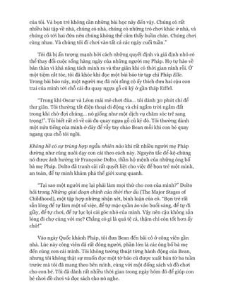 của tôi. Và bọn trẻ không cần những bài học này đến vậy. Chúng có rất
nhiều bài tập về nhà, chúng có nhà, chúng có những trò choi khác ở nhà, và
chúng có tói hai đứa nên chúng không thể cảm thấy buồn chán. Chúng choi
cùng nhau. Và chúng tôi đi choi vào tất cả các ngày cuối tuần.”
Tôi đã bị ấn tưựng mạnh bởi cách những quyết định và giả định nhỏ có
thể thay đổi cuộc sống hàng ngày của những người mẹ Pháp. Họ tự hào về
bản thân vì khả năng tách mình ra và thư giãn khi có thòi gian rảnh rỗi. Ớ
một tiệm cắt tóc, tôi đã khóc khi đọc một bài báo từ tạp chí Pháp Elle.
Trong bài báo này, một người mẹ đã nói rằng cô ấy thích đưa hai cậu con
trai của mình tói chỗ cái đu quay ngựa gỗ cũ kỹ ở gần tháp Eiffel.
“Trong khi Oscar và Léon mải mê choi đùa... tôi dành 30 phút chỉ để
thư giãn. Tôi thường tắt điện thoại di động và chỉ ngắm tròi ngắm đất
trong khi chờ đợi chúng... nó giống như một dịch vụ chăm sóc trẻ sang
trọng!”. Tôi biết rất rõ về cái đu quay ngựa gỗ cũ kỹ đó. Tôi thường dành
một nửa tiếng của mình ở đây để vẫy tay chào Bean mỗi khi con bé quay
ngang qua chỗ tôi ngồi.
Không hề có sự trùng hợp ngẫu nhiên nào khi rất nhiều ngưòi mẹ Pháp
dường như cũng nuôi dạy con cái theo cách này. Nguyên tắc để-kệ-chúng
nó đưực ảnh hưởng từ Franẹoise Dolto, thần hộ mệnh của những ông bố
bà mẹ Pháp. Dolto đã tranh cãi rất quyết liệt cho việc đê bọn trẻ một mình,
an toàn, để tự mình khám phá thế giói xung quanh.
“Tại sao một người mẹ lại phải làm mọi thứ cho con của mình?” Dolto
hỏi trong Nhũng giai đoạn chính của thòi thơ ấu (The Major Stages of
Childhood), một tập họp những nhận xét, bình luận của cô. “Bọn trẻ rất
sẵn lòng để tự làm một số việc, để tự mặc quần áo vào buổi sáng, để tự đi
giầy, để tự choi, để tự lục lọi cái góc nhỏ của mình. Vậy nên cậu không sẵn
lòng đi chự cùng vói mẹ? Chẳng có gì là quá tệ cả, thậm chí còn tốt hon ấy
chứ!”
Vào ngày Quốc khánh Pháp, tôi đưa Bean đến bãi cỏ ở công viên gần
nhà. Lúc này công viên đã rất đông người, phần lớn là các ông bố bà mẹ
đến cùng con cái mình. Tôi không tường thuật từng hành động của Bean,
nhưng tôi không thật sự muốn đọc một tờ báo cũ đưực xuất bản từ ba tuần
trước mà tôi đã mang theo bên mình, cùng vói một đống sách và đồ choi
cho con bé. Tôi đã dành rất nhiều thòi gian trong ngày hôm đó để giúp con
bé choi đồ choi và đọc sách cho nó nghe.
 