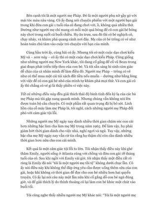 Bên cạnh tôi là một người mẹ Pháp. Đó là một người phụ nữ gầy gò vói
mái tóc màu nâu vàng. Cô ấy đang nói chuyện phiếm vói một người bạn gái
trong khi đứa con gái 1 tuổi của cô đang choi vói, ồ, không quá nhiều thứ.
Dường như người mẹ chỉ mang có mỗi một quả bóng để cô con gái bé bỏng
này choi trong suốt cả buổi chiều. Họ ăn trưa, sau đó thì cô bé nghịch cỏ,
chạy nhảy, và khám phá quang cảnh noi đây. Mẹ của cô bé trông có vẻ như
hoàn toàn chú tâm vào cuộc trò chuyện vói bạn của mình.
Cùng bầu tròi ấy, cùng bãi cỏ ấy. Nhưng tôi có một cuộc dạo choi kiểu
Mỹ và - xem này - cô ấy thì có một cuộc dạo choi kiểu Pháp. Cũng giống
như những người mẹ New York khác, tôi đang cố gắng để cổ vũ Bean trong
giai đoạn phát triển tiếp theo của con bé. Và tôi sẵn sàng hi sinh cảm giác
dễ chịu của cá nhân mình để làm điều đó. Người mẹ Pháp - trông có vẻ
như có thể mua một cái túi xách đắt tiền nếu muốn - dường như bằng lòng
vói việc để cô con gái bé nhỏ của mình tự khám phá mọi thứ. Và con gái cô
ấy thì chẳng có vẻ gì là thấy phiền vì việc này.
Tất cả những điều này đều giải thích thái độ bình tĩnh đến kỳ lạ của các bà
mẹ Pháp mà tôi gặp xung quanh mình. Nhưng chúng vẫn không nói lên
đưực toàn bộ câu chuyện. Có một phần rất quan trọng đã bị bỏ sót. Linh
hồn của cỗ máy làm mẹ Pháp là, tôi nghĩ, cách những người mẹ Pháp đối
phó vói cảm giác tội lỗi.
Những người mẹ Mỹ ngày nay dành nhiều thòi gian chăm sóc con cái
hon những bậc làm cha làm mẹ Mỹ trong năm 1965. Để làm vậy, họ phải
giảm bớt thòi gian dành cho việc nhà, nghỉ ngoi và ngủ. Tuy vậy, những
bậc cha mẹ Mỹ ngày nay vẫn cứ tin rằng họ thậm chí còn cần dành nhiều
thòi gian hon nữa cho con cái mình.
Kết quả là một cảm giác tội lỗi to lớn. Tôi nhận thấy điều này khi ghé
thăm Emily, người sống ở Atlanta cùng vói chồng và đứa con gái 18 tháng
tuổi của cô. Sau khi ngồi vói Emily vài giờ, tôi nhận thấy một điều rất rõ
ràng là Emily đã nói “tôi là một ngưòi mẹ tồi tệ” không dưới chục lần. Cô
ấy nói điều này khi không thể đáp ứng yêu cầu đưực uống thêm sữa của con
gái, hoặc khi không có thòi gian để đọc cho con bé nhiều hon hai quyển
truyện. Cô ấy lại nói câu này một lần nữa khi cố gắng dỗ con bé ngủ đúng
giờ, và để giải thích lý do thỉnh thoảng cô lại làm con bé khóc một chút vào
buổi tối.
Tôi cũng nghe thấy nhiều người mẹ Mỹ khác nói: “Tôi là một người mẹ
 