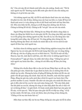 tồi.” Câu nói này đã trỏ* thành một kiểu câu cửa miệng. Emily nói: “Tôi là
một ngưòi mẹ tồi” thường xuyên đến mức gần như là câu cửa miệng mà
không có vẻ gì là tiêu cực nữa.
Vói những ngưòi mẹ Mỹ, tội lỗi là một khoản thuế cảm xúc mà chúng
tôi phải trả cho việc đi làm, không mua các loại rau hữu cơ, hoặc để bọn trẻ
thoải mái xem ti vi còn chúng ta thì có thể thoải mái lướt nét hay làm bữa
tối. Nếu cảm thấy tội lỗi, chúng ta sẽ dễ dàng làm những việc đó hơn.
Chúng ta không hề ích kỷ. Chúng ta đã “trả giá” cho sai sót của mình.
Người Pháp thì khác hẳn. Những bà mẹ Pháp tất nhiên cũng nhận ra
được các động lực khiến họ có cảm giác tội lỗi. Họ cũng cảm thấy quá căng
và có lỗi giống như những người mẹ Mỹ. Sau tất cả, họ vẫn đang làm việc
trong khi nuôi nấng, dạy dỗ bọn trẻ. Và cũng giống như chúng tôi, họ
thường không đạt được cái chuẩn do mình đặt ra dù vói tư cách là một
người đi làm hay một người mẹ.
Sự khác nhau là những người mẹ Pháp không nghiêm trọng hóa vấn đề.
Ngược lại, họ coi cảm giác tội lỗi là một trạng thái tiêu cực và cũng chẳng
dễ chịu gì, nên họ cố gắng xua nó ra khỏi tâm trí. “Tội lỗi là một cái bẫy,”
Sharon, bạn tôi, một đại lý xuất bản, nói. Khi cô ấy và những người bạn ở
Francophone^5^gặp gỡ nhau, họ nhắc nhở nhau rằng: “Chẳng bao giờ có
một người mẹ hoàn hảo đâu... chúng tôi nói điều này để làm yên lòng
nhau.”
Những tiêu chuẩn được đặt ra cho các bà mẹ Pháp thực sự rất cao. Họ
cần phải gợi cảm, thành đạt và gia đình họ luôn cần có những bữa tối do
chính tay họ nấu. Nhưng họ luôn cố gắng để không ấn thêm tội lỗi vào cái
gánh vốn đã quá nặng của mình. Bạn của tôi, Danièle, một nhà báo người
Pháp, đồng tác giả của cuốn sách Bạn chính là ngưòi mẹ hoàn hảo (The
períect mother is you). Danièle vẫn nhớ cái cảm giác của mình khi đưa con
gái cô đến nhà trẻ lúc con bé vừa mói năm tháng tuổi. “Tôi cảm thấy phát
ốm khi phải xa con bé, nhưng tôi cũng sẽ cảm thấy phát ốm nếu ở nhà vói
nó và không đi làm,” cô giải thích. Cô buộc mình phải đánh bại cảm giác tội
lỗi này, và bỏ qua nó. “Hãy bỏ qua cảm giác tội lỗi và tiếp tục sống,” cô ấy
tự bảo mình. Dù thế nào, cô ấy nói thêm, làm yên lòng cả hai chúng tôi,
“Chẳng có bà mẹ nào hoàn hảo cả.”
Điều thực sự thúc đẩy các bà mẹ Pháp chống lại cảm giác tội lỗi là niềm
 