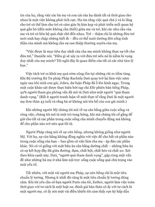 tin của họ, rằng việc các bà mẹ và con cái của họ dành tất cả thòi gian cho
nhau là một việc không phải tích cực. Họ tin rằng việc quá chú ý và lo lắng
cho trẻ có thể làm cho trẻ có cảm giác bị kìm kẹp và phát triển mối quan hệ
quá gắn bó (đến mức không cần thiết) giữa mẹ và trẻ, khi các nhu cầu của
mẹ và trẻ có liên hệ quá chặt chẽ đến nhau. Trẻ - thậm chí là những đứa trẻ
mói sinh hay chập chững biết đi - đều có thể nuôi dưỡng đòi sống tinh
thần của mình mà không cần sự can thiệp thường xuyên của mẹ.
“Việc đưực là mục tiêu duy nhất của cha mẹ mình không thực sự tốt cho
đứa trẻ,” Danièle nói. “Điều gì sẽ xảy ra vói đứa trẻ nếu nó là niềm hi vọng
duy nhất của mẹ mình? Tôi nghĩ đây là quan điểm của tất cả các nhà tâm lý
học.”
Việc tách trẻ ra khỏi mẹ quá sớm cũng tồn tại những rủi ro tiềm tàng.
Khi Bộ trưởng Bộ Tư pháp Pháp Rachida Dati quay trở lại làm việc năm
ngày sau khi sinh con gái, Johra, dư luận Pháp đã ồ lên kinh ngạc. Trong
một cuộc khảo sát đưực thực hiện bởi tạp chí Elle phiên bản tiếng Pháp,
42% ngưòi tham gia phỏng vấn đã mô tả Dati như một người “quá tham
danh vọng.” (Rất ít người tranh luận về một thực tế rằng Dati là một người
mẹ đon thân 43 tuổi và rằng bà sẽ không nói tên bố của con gái mình.)
Khi những người Mỹ chúng tôi nói về sự cân bằng giữa cuộc sống và
công việc, chúng tôi mô tả một trò tung hứng, khi mà chúng tôi cố gắng để
giữ cho tất cả các phần trong cuộc sống của mình chuyển động mà không
để cho phần nào trở nên quá tồi tệ.
Ngưòi Pháp cũng nói về sự cân bằng, nhưng không giống như người
Mỹ. Vói họ, sự cân bằng không đồng nghĩa vói việc đê cho bất cứ phần nào
trong cuộc sống của bạn - bao gồm cả việc làm cha mẹ - áp đảo các phần
khác. Nó có vẻ giống vói một bữa ăn cân bằng dưỡng chất - những bữa ăn
có sự kết họp đầy đủ giữa đường, đạm, chất bột, chất béo và chất X O '. Xét
theo khía cạnh này, Dati, “người quá tham danh vọng”, gặp cùng một vấn
đề như những bà mẹ ở nhà làm nội trự: sống cuộc sống quá chú trọng vào
một yếu tố.
Tất nhiên, vói một vài người mẹ Pháp, sự cân bằng chỉ là một tiêu
chuẩn lý tưởng. Nhưng ít nhất đó cũng là một tiêu chuẩn lý tưởng dũng
cảm. Khi tôi yêu cầu cô bạn người Paris của tôi, Esther, ngưòi làm việc toàn
thòi gian vói tư cách là một luật sư, đánh giá bản thân cô ấy vói tư cách là
một ngưòi mẹ, cô ấy nói một vài điều khiến tôi cảm thấy cực kỳ hấp dẫn
 