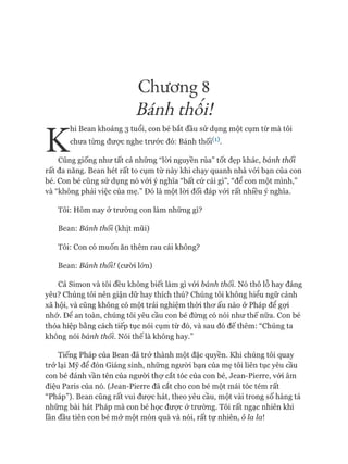 Chương 8
Bấnh thối!
K
hi Bean khoảng 3 tuổi, con bé bắt đầu sử dụng một cụm từ mà tôi
chưa từng đưực nghe trước đó: Bánh thối^).
Cũng giống như tất cả những “lòi nguyền rủa” tốt đẹp khác, bánh thối
rất đa năng. Bean hét rất to cụm từ này khi chạy quanh nhà vói bạn của con
bé. Con bé cũng sử dụng nó vói ý nghĩa “bất cứ cái gì”, “để con một mình,”
và “không phải việc của mẹ.” Đó là một lòi đối đáp vói rất nhiều ý nghĩa.
Tôi: Hôm nay ở trường con làm những gì?
Bean: Bánh thối (khịt mũi)
Tôi: Con có muốn ăn thêm rau cải không?
Bean: Bánh thối! (cười lớn)
Cả Simon và tôi đều không biết làm gì vói bánh thối. Nó thô lỗ hay đáng
yêu? Chúng tôi nên giận dữ hay thích thú? Chúng tôi không hiểu ngữ cảnh
xã hội, và cũng không có một trải nghiệm thòi thơ ấu nào ở Pháp để gợi
nhớ. Đê an toàn, chúng tôi yêu cầu con bé đừng có nói như thế nữa. Con bé
thỏa hiệp bằng cách tiếp tục nói cụm từ đó, và sau đó đế thêm: “Chúng ta
không nói bánh thối. Nói thếlà không hay.”
Tiếng Pháp của Bean đã trở thành một đặc quyền. Khi chúng tôi quay
trở lại Mỹ để đón Giáng sinh, những người bạn của mẹ tôi liên tục yêu cầu
con bé đánh vần tên của người thự cắt tóc của con bé, Jean-Pierre, vói âm
điệu Paris của nó. (Jean-Pierre đã cắt cho con bé một mái tóc tém rất
“Pháp”). Bean cũng rất vui được hát, theo yêu cầu, một vài trong số hàng tá
những bài hát Pháp mà con bé học được ở trường. Tôi rất ngạc nhiên khi
lần đầu tiên con bé mở một món quà và nói, rất tự nhiên, ô ỉa ỉa
 