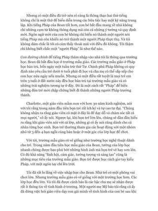 Nhưng có một điều đã trở nên rõ ràng là thông thạo hai thứ tiếng
không chỉ là một thứ để biểu diễn trong các bữa tiệc hay một kỹ năng trung
lập. Khi tiếng Pháp của Bean tốt hon, con bé bắt đầu mang về nhà không
chỉ những cụm từ không thông dụng mà còn cả những ý tưởng và quy định
mói. Ngôn ngữ mói của con bé không chỉ biến nó thành một ngưòi nói
tiếng Pháp mà còn khiến nó trở thành một ngưòi Pháp thực thụ. Và tôi
không dám chắc là tôi có cảm thấy thoải mái vói điều đó không. Tôi thậm
chí không biết chắc một “người Pháp” là như thế nào.
Con đưòng chính để tiếng Pháp thâm nhập vào nhà tôi là thông qua trường
học. Bean đã bắt đầu học ở trường mẫu giáo. Các trường mẫu giáo ở Pháp
học bán trú, bốn ngày một tuần trừ thứ Tư. Chính phủ Pháp không có quy
định nào yêu cầu trẻ dưói 6 tuổi phải đi học và cha mẹ có thể sắp xếp cho
con học nửa ngày nếu muốn. Nhưng có một điều rất tuyệt là mọi trẻ em
trên 3 tuổi ở đất nước này đều học bán trú tại trường mẫu giáo và có
những trải nghiệm tưong tự ở đây. Đó là một cách rất “Pháp” để biến
những đứa trẻ mói chập chững biết đi thành những người Pháp trưởng
thành.
Charlotte, một giáo viên mầm non vói hon 30 năm kinh nghiệm, nói
vói tôi rằng trong năm đầu tiên bọn trẻ rất ích kỷ và tự cao tự đại. “Chúng
không nhận ra rằng giáo viên có mặt ở đây là để dạy dỗ và chăm sóc tất cả
mọi người,” cô ấy nói. Ngưực lại, khi bọn trẻ lớn lên, chúng sẽ dần dần hiểu
ra rằng khi giáo viên nói vói cả lóp, những gì cô ấy nói cũng dành cho cá
nhân từng học sinh. Bọn trẻ thường tham gia các hoạt động vói một nhóm
nhỏ từ 3 đến 4 bạn ngồi cùng bàn hoặc ở một góc của lóp học để choi.
Vói tôi, trường mẫu giáo có vẻ giống như trường học nghệ thuật dành
cho trẻ. Trong năm đầu tiên học mẫu giáo của Bean, tường của lóp học
nhanh chóng đưực bao phủ bởi những hình ảnh mà bọn trẻ vẽ hay son lên.
Có đủ khả năng “lĩnh hội, cảm giác, tưởng tượng và sáng tạo” cũng là
những mục tiêu của trường mẫu giáo. Bọn trẻ đưực học cách gio*tay kiểu
Pháp, vói một ngón tay chỉ lên tròi.
Tôi đã rất lo lắng về việc nhập học cho Bean. Nhà trẻ có một phòng vui
choi lớn. Nhưng trường mẫu giáo có vẻ giống vói một trường học hon. Các
lóp học đều lón. Và tôi đã đưực cảnh báo là các bậc cha mẹ sẽ nhận đưực
rất ít thông tin về tình hình ở trường. Một người mẹ Mỹ bảo tôi rằng cô ấy
đã dùng việc hỏi giáo viên dạy con gái mình về tình hình của con bé sau khi
 