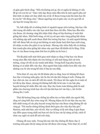 cô giáo giải thích rằng: “Nếu tôi không nói gì, thì có nghĩa là không có vấn
đề gì vói con bé cả.” Giáo viên dạy Bean năm đầu tiên là một người phụ nữ
khó tính và nhận xét duy nhất của cô ấy về Bean trong toàn bộ năm học đó
là con bé “rất dũng cảm.” (Bean ngưỡng mộ cô giáo này và yêu quý tất cả
các bạn bè trong lóp nó.)
Và, bất chấp tất cả những hình vẽ nguệch ngoạc trên tường, lóp học vẫn
chú trọng rất nhiều vào việc học cách làm theo chỉ dẫn. Năm học đầu tiên
của Bean, tôi choáng váng khi nhận thấy rằng cả lóp thường vẽ một thứ
giống hệt nhau. Một buổi sáng, có tói 25 cái que màu vàng giống hệt nhau
vói những cặp mắt xanh đưực đính lên tường lóp học. Là một người không
thể viết được bất cứ cái gì mà không có một (hoặc hai) thòi hạn cuối cùng,
tôi nhận ra nhu cầu phải có sự ép buộc. Nhưng việc nhìn thấy tất cả những
bức tranh gần như giống hệt nhau này quả thực đã khiến tôi lo lắng. (Việc
học vẽ của Bean trong năm thứ hai có phần tự do hon.)
Tôi đã phải mất một thòi gian mói nhận ra rằng ở lóp học của Bean
trong năm đầu tiên thậm chí còn không có nổi một bảng chữ cái trên
tường, cùng vói tất cả các tranh ảnh khác. Trong buổi họp phụ huynh,
không có ai nhắc đến việc đọc. Mọi người bàn luận nhiều hon đến việc cho
những con ốc sên trong bể nhỏ ở lóp ăn rau diếp.
Trên thực tế, sau này tôi đã khám phá ra rằng, bọn trẻ không hề đưực
học đọc ở trường mẫu giáo, tức là cho tói tận khi chúng 6 tuổi. Chúng chỉ
học chữ cái, âm và cách để viết tên mình. Tôi đưực kể cho nghe là có một số
trẻ đã tự đọc được, nhung tôi không biết đấy là bé nào vì các bậc phụ
huynh không hề nhắc đến việc này. Học đọc hoàn toàn không phải là một
phần của chưong trình học cho tói tận khi bọn trẻ vào lóp 1, tức là khi
chúng lên 7 tuổi.
Thái độ buông lỏng này chống lại niềm tin cơ bản nhất của người Mỹ,
rằng trẻ càng biết đọc sóm càng tốt. Nhưng thậm chí là các bậc cha mẹ tân
tiến nhất trong số các phụ huynh trong lóp học của Bean cũng không hề vội
vàng gì. “Tôi muốn chúng không dành thòi gian cho việc đọc bây giờ,”
Marion, một nhà báo, nói vói tôi. Hai vự chồng cô ấy nói rằng ở giai đoạn
này điều quan trọng nhất mà bọn trẻ cần là học các kỹ năng xã hội, cách tổ
chức suy nghĩ và cách để nói trôi chảy.
Chúng rất may mắn. Trong khi mà việc đọc không hề đưực dạy ở
trường mẫu giáo thì kỹ năng nói lại rất đưực chú trọng. Trên thực tế, có thể
 