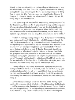 thấy rất rõ rằng mục tiêu chính của trường mẫu giáo là hoàn thiện kỹ năng
nói của trẻ ở mọi hoàn cảnh khác nhau. Cô giáo Charlotte nói vói tôi rằng
những đứa trẻ nhập cư thường bắt đầu vào học trường mẫu giáo từ tháng
Chín và khi ấy vốn tiếng Pháp của chúng còn rất nghèo nàn, thậm chí là
chẳng có gì. Đến tháng Ba năm sau, nếu chưa thể nói ở mức trôi chảy thì
chúng cũng đã nói thành thạo rồi.
Theo người Pháp nếu trẻ có thể nói đưực rõ ràng, chúng cũng có thể tư
duy đưực rõ ràng. Thêm vào đó, để giúp củng cố và nâng cao khả năng giao
tiếp cho trẻ, trẻ em Pháp cần học cách “quan sát, đặt câu hỏi và làm cho
những câu hỏi của mình ngày càng trở nên có lý hon. Trẻ học cách chấp
nhận một quan điểm khác vói quan điểm của mình, và luôn luôn tư duy
một cách logic. Trẻ phát triển khả năng đếm, phân loại, yêu cầu và mô tả...”
Tôi biết on những gì trường mẫu giáo Pháp đã dạy Bean. Tôi vẫn không
quên những người bạn ở Mỹ của tôi. Họ - nếu không mua những cái đĩa
DVD chuyên dạy đọc cho trẻ em - thì cũng cho con cái mình đến những
trường mẫu giáo tư thục có thể thu học phí tói 12.000 đô la một năm chỉ để
bọn trẻ đưực học nửa ngày. Tôi gặp một người mẹ đến từ New Jersey,
ngưòi thường xuyên lái xe 50 phút để đưa hai đứa con gái sinh đôi của
mình đến trường mẫu giáo. Khi về nhà, cô ấy chỉ có đủ thòi gian để tắm
rửa, giặt giũ một chút rồi phoi quần áo trước khi phải đến đón bọn trẻ.
Không chỉ những người giàu có mói sẵn sàng trả chi phí cao cho việc chăm
sóc trẻ. Trong một nghiên cứu chỉ ra một cặp vợ chồng Mỹ vói hai đứa con
cần bao nhiêu tiền để đảm bảo những chi phí cơ bản, việc chăm sóc trẻ luôn
nằm trong danh mục những công việc tốn nhiều chi phí nhất.
Trường mẫu giáo Pháp không hề hoàn hảo. Nghiệp vụ của giáo viên,
những vấn đề thâm căn cố đế về tài chính, và đôi khi còn thiếu không gian.
Lóp học của Bean có 25 đứa trẻ, có vẻ như đã là rất đông nhưng thậm chí
vẫn chưa phải là con số tối đa. (Có một trự giảng chuyên hỗ trự giáo viên
chính những việc như đưa các con đi vệ sinh, rửa ráy hay xử lý những cuộc
cãi cọ...)
Xét về khía cạnh tích cực, khoản tiền duy nhất mà tôi thường xuyên
phải trả ở trường mẫu giáo là tiền ăn trưa (Chi phí dao động vào khoảng từ
13 xu đến 5 euro một ngày, dựa vào thu nhập của cha mẹ.) Trường chỉ cách
nhà tôi có bảy phút đi bộ. Các trường mẫu giáo giúp cho việc đi làm của các
bà mẹ trở nên dễ dàng hơn rất nhiều. Giờ học kéo dài từ 8:20 sáng đến
 