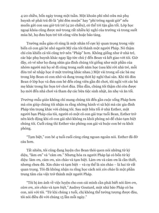 4:20 chiều, bốn ngày trong một tuần. Một khoản phí nhỏ nữa mà phụ
huynh sẽ phải trả đó là “phí đón muộn” hay “phí trông ngoài giờ” nếu
muốn gửi con sau giờ trả trẻ (4:20 chiều), có thể tói tận gần tối. Lóp học
ngoại khóa cũng được mở trong rất nhiều kỳ nghỉ của trường và trong suốt
mùa hè, họ đưa bọn trẻ tói công viên hoặc bảo tàng.
Trường mẫu giáo rõ ràng là một nhân tố cực kỳ quan trọng trong việc
biến cô con gái bé nhỏ người Mỹ của tôi thành một ngưòi Pháp. Nó thậm
chí còn khiến cả tôi cũng trở nên “Pháp” hon. Không giống như ở nhà trẻ,
các bậc phụ huynh khác ngay lập tức chú ý đến Bean và kết giao vói tôi. Giờ
đây, có vẻ như họ đang nhìn gia đình chúng tôi giống như một phần của
nhóm người mà họ sẽ đi cùng trong suốt năm học (sau khi ròi nhà trẻ, mỗi
đứa trẻ sẽ nhập học ở một trường khác nhau.) Một vài trong số các bà mẹ
trong lóp Bean có con nhỏ và đang trong thòi kỳ nghỉ thai sản. Khi tôi đón
Bean ở lóp học và đưa con bé đến công viên gần đó choi, tôi ngồi vói các bà
mẹ khác trong lúc bọn trẻ choi đùa. Dần dần, chúng tôi thậm chí còn đưực
họ mòi đến nhà choi và tham dự các bữa tiệc sinh nhật, ăn nhẹ và ăn tối.
Trường mẫu giáo không chỉ mang chúng tôi đến gần cuộc sống Pháp hon
mà còn giúp chúng tôi nhận ra rằng những hành vi xã hội mà các gia đình
Pháp tôn trọng khác vói chúng tôi. Sau một bữa tối ở nhà Esther, một
ngưòi bạn Pháp của tôi, người có một cô con gái trạc tuổi Bean, Esther trở
nên kích động khi cô con gái nhỏ không ra khỏi phòng nó để chào tạm biệt
chúng tôi. Cuối cùng thì Esther vào phòng con gái và buộc con bé ra khỏi
phòng.
“Tạm biệt,” con bé 4 tuổi cuối cùng cũng ngoan ngoãn nói. Esther đã đỡ
cáu hon.
Tất nhiên, tôi cũng đang luyện cho Bean thói quen nói những từ kỳ
diệu, “làm on” và “cảm on.” Nhưng hóa ra người Pháp lại có bốn từ kỳ
diệu: làm on, cám on, xin chào và tạm biệt. Làm on và cảm on là cần thiết,
nhưng chưa đủ. Xin chào và tạm biệt - và cụ thể là xin chào - là hai từ rất
quan trọng. Tôi đã không nhận ra rằng học cách nói xin chào là một phần
trung tâm của việc trở thành một người Pháp.
“Tôi bị ám ảnh về việc luyện cho con cái mình cần phải biết nói làm 071,
cám 071, xin chào và tạm biệt,” Audrey Goutard, một nhà báo Pháp có ba
con, nói vói tôi. “Từ khi chúng 1 tuổi, chị không thể tưởng tượng đưực đâu,
tôi nói điều đó vói chúng 15 lần mỗi ngày.”
 