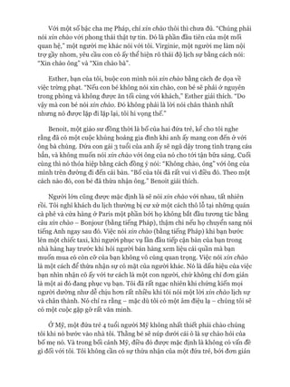 Vói một số bậc cha mẹ Pháp, chỉ xin chào thôi thì chưa đủ. “Chúng phải
nói xin chào vói phong thái thật tự tin. Đó là phần đầu tiên của một mối
quan hệ,” một người mẹ khác nói vói tôi. Virginie, một người mẹ làm nội
trợ gầy nhom, yêu cầu con cô ấy thể hiện rõ thái độ lịch sự bằng cách nói:
“Xin chào ông” và “Xin chào bà”.
Esther, bạn của tôi, buộc con mình nói xin chào bằng cách đe dọa về
việc trừng phạt. “Nếu con bé không nói xin chào, con bé sẽ phải &nguyên
trong phòng và không đưực ăn tối cùng vói khách,” Esther giải thích. “Do
vậy mà con bé nói xin chào. Đó không phải là lòi nói chân thành nhất
nhưng nó đưực lặp đi lặp lại, tôi hi vọng thế.”
Benoit, một giáo sư đồng thòi là bố của hai đứa trẻ, kê cho tôi nghe
rằng đã có một cuộc khủng hoảng gia đình khi anh ấy mang con đến ở vói
ông bà chúng. Đứa con gái 3 tuổi của anh ấy sẽ ngủ dậy trong tình trạng cáu
bẳn, và không muốn nói xin chào vói ông của nó cho tói tận bữa sáng. Cuối
cùng thì nó thỏa hiệp bằng cách đồng ý nói: “Không chào, ông” vói ông của
mình trên đường đi đến cái bàn. “Bố của tôi đã rất vui vì điều đó. Theo một
cách nào đó, con bé đã thừa nhận ông.” Benoit giải thích.
Ngưòi lớn cũng đưực mặc định là sẽ nói xin chào vói nhau, tất nhiên
rồi. Tôi nghĩ khách du lịch thường bị cư xử một cách thô lỗ tại những quán
cà phê và cửa hàng ở Paris một phần bởi họ không bắt đầu tưong tác bằng
câu xin chào - Bonjour (bằng tiếng Pháp), thậm chí nếu họ chuyển sang nói
tiếng Anh ngay sau đó. Việc nói xin chào (bằng tiếng Pháp) khi bạn bước
lên một chiếc taxi, khi người phục vụ lần đầu tiếp cận bàn của bạn trong
nhà hàng hay trước khi hỏi người bán hàng xem liệu cái quần mà bạn
muốn mua có còn cỡ của bạn không vô cùng quan trọng. Việc nói xin chào
là một cách để thừa nhận sự có mặt của người khác. Nó là dấu hiệu của việc
bạn nhìn nhận cô ấy vói tư cách là một con người, chứ không chỉ đon giản
là một ai đó đang phục vụ bạn. Tôi đã rất ngạc nhiên khi chứng kiến mọi
ngưòi dường như dễ chịu hon rất nhiều khi tôi nói một lòi xin chào lịch sự
và chân thành. Nó chỉ ra rằng - mặc dù tôi có một âm điệu lạ - chúng tôi sẽ
có một cuộc gặp gỡ rất văn minh.
Ở Mỹ, một đứa trẻ 4 tuổi ngưòi Mỹ không nhất thiết phải chào chúng
tôi khi nó bước vào nhà tôi. Thằng bé sẽ núp dưói cái ô là sự chào hỏi của
bố mẹ nó. Và trong bối cảnh Mỹ, điều đó đưực mặc định là không có vấn đề
gì đối vói tôi. Tôi không cần có sự thừa nhận của một đứa trẻ, bởi đon giản
 