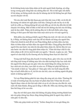 là tôi không hoàn toàn thừa nhận nó là một ngưòi bình thường, nó sống
trong vưong quốc riêng biệt của những đứa trẻ. Tôi có thể nghe rất nhiều
về tài năng, sự thông minh của cậu bé nhưng cậu bé thì không bao giờ thực
sự nói chuyện vói tôi.
Tôi còn nhó* một lần khi tham gia một bữa tiệc trưa ở Mỹ, và tôi đã rất
ấn tưựng vói nhóm trẻ ngồi phía cuối bàn. Chúng là anh em họ và có độ
tuổi từ 5 đến 14. Chúng không hề nói một điều gì vói tôi cho đến khi tôi bắt
chuyện vói chúng. Một số đứa có thể chỉ trả lòi những câu hỏi của tôi bằng
một từ duy nhất. Thậm chí là những đứa trẻ ở độ tuổi thiếu niên cũng
không có thói quen thể hiện bản thân một cách tự tin vói một ngưòi lạ.
Một phần của những gì khiến ngưòi Pháp ám ảnh vói việc nói xin chào
là, ở Pháp, trẻ không đưực nuôi dạy để trở thành cái bóng của người lớn.
Chào hỏi chính là cách để trẻ em Pháp khẳng định sự hiện diện của bản
thân và thừa nhận sự hiện diện của người đối diện. Cũng giống như bất kỳ
ngưòi lớn nào bước vào nhà tôi cần phải thừa nhận tôi, bất kỳ đứa trẻ con
nào bước vào nhà tôi cũng phải thừa nhận tôi. “Chào hỏi thực chất là việc
nhìn nhận ai đó vói tư cách là một con người.,” Benoit, vị giáo sư, nói. “Mọi
ngưòi sẽ cảm thấy bị tổn thưong nếu họ không đưực bọn trẻ chào hỏi.”
Trong một buổi họp phụ huynh ở trường Bean, giáo viên của con bé đã
nói rằng một trong số những mục tiêu của nhà trường là dạy học sinh nhớ
tên người lớn (Bean gọi các giáo viên của mình bằng tên riêng của họ) và
học cách nói xin chào, tạm biệt và cảm cm. Ớ Pháp trẻ phải thể hiện sự
“văn minh và lịch sự,” bao gồm có “chào giáo viên vào buổi sáng khi đến
lóp và buổi chiều khi ra về, trả lòi các câu hỏi, cám OTLnhững người đã giúp
mình và không ngắt lòi ai.”
Trẻ em Pháp không phải bé nào cũng sẵn sàng nói xin chào. Thường thì
có một số trường họp cha mẹ buộc trẻ phải chào hỏi (“Chào bác đi con!).
Ngưòi đưực chào sẽ chờ đựi một chút và an ủi vói cha mẹ của đứa bé, một
cách rất chân thành, đừng quá lo lắng vì điều đó. Điều này dường như cũng
làm hài lòng cả bé con nữa.
Dạy cho trẻ thói quen chào hỏi không chỉ giúp chúng trưởng thành hon
mà còn giúp chúng học đưực rằng chúng không phải là ngưòi duy nhất có
cảm giác và nhu cầu.
“Điều này giúp tránh sự ích kỷ,” Esther đang kéo cô con gái đáng yêu
 