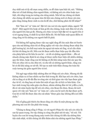 duy nhất mà cô ấy rất mực cưng chiều, ra để chào tạm biệt tôi, nói. “Những
đứa trẻ cố tình không chào người khác, và không nói xin chào hoặc tạm
biệt, chỉ sống trong ảo tưởng của riêng mình. Nếu bố mẹ chúng cứ dành
cho chúng rất nhiều sự quan tâm thì khi nào chúng mói có đưực cái cảm
giác rằng chúng đưực sinh ra còn là để cho, chứ không phải chỉ để nhận?”
Nói “làm ơn” và “cảm ơn” đặt trẻ vào vai trò của người nhận, người “bề
dưói”. Một ngưòi lớn hoặc sẽ làm gì đó cho chúng, hoặc một đứa trẻ sẽ yêu
cầu người lón làm gì đó. Nhưng xin chào và tạm biệt đặt trẻ và người lón ở
vị trí ngang hàng, ít nhất là tại thòi điểm đó. Nó thể hiện một quan điểm rõ
ràng rằng trẻ là những con người biết lẽ phải.
Tôi không thể ngừng được việc suy nghĩ rằng đê cho một đứa trẻ bước
qua cửa mà không chào tôi sẽ đồng nghĩa vói việc cho chúng đưực nhảy lên
ghế trường kỷ, từ chối mọi món ăn ngoại trừ món mì ống, và sẽ cắn chân
tôi khi tôi đang ăn tối. Nếu con bé được miễn thực hiện quy tắc đầu tiên
của phép lịch sự thì hẳn là con bé - và tất cả những người khác - đều sẽ
nhanh chóng mặc định là nó cũng sẽ đưực miễn thực hiện rất nhiều những
quy tắc khác, hoặc rằng con bé không có đủ khả năng tuân thủ các quy tắc.
Nói xin chào chỉ ra cho đứa trẻ, và cho tất cả những người khác, rằng con
bé có đủ khả năng cư xử tốt. Nó tạo ra một tinh thần chung cho toàn bộ
cuộc tương tác giữa người lớn và trẻ.
Tôi ngờ ngự nhận thấy những đứa trẻ Pháp nói xin chào. Nhưng tôi đã
không nhận ra có bao nhiêu sự thư thái trong đó. Khi bạn nói xin chào, bạn
chỉ ra rằng có ai đó đã đầu tư công sức và thòi gian vào việc bạn đưực giáo
dục tử tế, và rằng bạn sẽ tuân thủ một số quy tắc xã hội cơ bản khác. Các
học sinh trong lóp mẫu giáo của Bean, nhóm những đứa trẻ từ 3 đến 4 tuổi,
đã có vài năm luyện tập để nói xin chào, còn Bean thì chưa. Bean chỉ mói
quen vói việc nói “làm ơn” và “cảm ơn”, nên con bé mói chỉ đạt được 50%.
Con bé có thể đã được dán cho cái nhãn “được giáo dục không đến nơi đến
chốn”
Tôi cố gắng giải thích cho Bean rằng xin chào là một phong tục địa
phương mà con bé cần phải tôn trọng.
“Chúng ta đang sống ở Pháp, và vói người Pháp thì việc nói xin chào là
cực kỳ quan trọng. Do vậy chúng ta cũng cần phải nói từ này,” tôi nói. Tôi
luyện cho con bé trong thang máy trước khi chúng tôi đến dự những bữa
tiệc sinh nhật, và khi chúng tôi đến thăm nhà của những người bạn Pháp.”
 