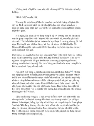 “Chúng ta sẽ nói gì khi bước vào nhà hả con gái?” Tôi hỏi một cách đầy
lo lắng.
“Bánh thối ” con bé nói.
Thường thì khi chúng tôi bước vào nhà, con bé sẽ chẳng nói gì cả. Do
vậy tôi đã đi theo một trình tự, rất phổ biến, bảo con bé nói xin chào. ít
nhất tôi cũng thừa nhận quy tắc. Có thể tôi thậm chí còn đang thấm nhuần
một thói quen.
Một ngày, khi Bean và tôi đang cùng đi bộ tói trường con bé, tự nhiên
con bé quay sang tôi và nói: “Mẹ oi! Nếu con có xấu hổ, con vẫn phải nói
xin chào.” Có thể đó là một bài mà con bé học đưực ở trường, nhưng dù thế
nào, đó cũng là một bài học đúng. Và thật tốt vì con bé đã biết điều đó.
Nhưng tôi không thể ngừng cái việc lo lắng rằng con bé đã tiếp thu các quy
định một cách hoi quá.
Cuối cùng, tôi quyết định hỏi một số người Pháp về từ bánh thối, cái từ khó
hiểu mà Bean thường xuyên nhắc đến. Họ đều thấy buồn cười vì tôi có vẻ
nghiêm trọng hóa vấn đề quá. Đó là một câu mang ý nghĩa nguyền rủa,
nhưng mà chỉ dành cho mấy đứa trẻ. Chúng nó bắt chước nhau trong lúc bị
bắt học cách sử dụng nhà vệ sinh.
Nói bánh thối cũng là một hành động mang một chút bêtise^2 Nhưng
các bậc phụ huynh hiểu rằng bọn trẻ cũng thấy vui vui khi nói cụm từ này.
Đó là một cách để bọn trẻ đùa cợt và chế nhạo nhau. Các bậc cha mẹ Pháp
nhận ra rằng do bọn trẻ có quá nhiều những quy định và giói hạn, chúng
cũng sẽ cần có một chút tự do. Bánh thối cho bọn trẻ sức mạnh và tự do ý
chí. Anne-Marie, giáo viên chủ nhiệm của Bean, đã cười bao dung khi tôi
hỏi cô về bánh thối. “Đó là một từ phổ thông. Khi chúng tôi còn nhỏ chúng
tôi cũng nói thế.” Cô nói.
Điều này không có nghĩa là bọn trẻ có thể nói bánh thối bất cứ khi nào
chúng muốn. Cuốn sách hướng dẫn dành cho cha mẹ có tên Con cái bạn
(Votre Eníant) gựi ý rằng bạn hãy nói vói bọn trẻ rằng chúng chỉ đưực phép
“nói bậy” khi đang &trong nhà tắm. Một số bậc cha mẹ đã kể cho tôi nghe
rằng họ cấm con cái mình không đưực nói những từ kiểu như thế khi ăn
tối. Họ không cấm chúng nói bánh thối; họ dạy chúng cách sử dụng từ này
trong những hoàn cảnh phù họp.
 