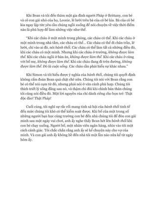 Khi Bean và tôi đến thăm một gia đình người Pháp ở Brittany, con bé
và cô con gái nhỏ của họ, Leonie, lè lưỡi trêu bà của cô bé kia. Bà của cô bé
kia ngay lập tức yêu cầu chúng ngồi xuống đê nói chuyện về việc thòi điểm
nào là phù họp để làm những việc như thế.
“Khi các cháu ở một mình trong phòng, các cháu có thể. Khi các cháu ở
một mình trong nhà tắm, các cháu có thể... Các cháu có thể đi chân trần, lẽ
lưỡi, chỉ vào ai đó, nói bánh thối. Các cháu có thể làm tất cả những điều đó,
khi các cháu có một mình. Nhưng khi các cháu ở trường, không được làm
thế. Khi các cháu ngồi ở bàn ăn, không được làm thế. Khi các cháu ở cùng
vói bố mẹ, không được làm thế. Khi các cháu đang đi trên đường, không
được làm thế. Đó là cuộc sống. Các cháu cần phải hiểu sự khác nhau.”
Khi Simon và tôi hiểu đưực ý nghĩa của bánh thối, chúng tôi quyết định
không cấm đoán Bean quá chặt chẽ nữa. Chúng tôi nói vói Bean rằng con
bé có thể nói cụm từ đó, nhưng phải nói ở văn cảnh phù họp. Chúng tôi
thích triết lý sống đằng sau nó, và thậm chí đôi khi chính bản thân chúng
tôi cũng nói điều đó. Một lòi nguyền rủa chỉ dành riêng cho bọn trẻ: Thật
độc đáo! Thật Pháp!
Cuối cùng, tôi nghĩ sự rắc rối mang tính xã hội của bánh thối tinh tế
đến mức chúng tôi khó có thể kiểm soát đưực. Khi bố của một trong số
những người bạn học cùng trường con bé đến nhà chúng tôi để đón con gái
mình sau một ngày vui choi, anh ấy nghe thấy Bean hét lên bánh thối khi
con bé chạy xuống. Ngưòi bố, một nhân viên ngân hàng, nhìn vào tôi một
cách cảnh giác. Tôi chắc chắn rằng anh ấy sẽ kể chuyện này cho vự của
mình. Và con gái anh ấy không hề đến nhà tôi một lần nào nữa kể từ ngày
hôm ấy.
 