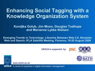 UKOLN is supported  by: Enhancing Social Tagging with a Knowledge Organization System Koraljka Golub, Jim Moon, Douglas Tudhope and Marianne Lykke Nielsen Emerging Trends in Technology: Libraries Between Web 2.0, Semantic Web and Search, IFLA Satellite Meeting, Florence, 19-20 August 2009 