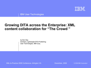 IBM User Technologies



Growing DITA across the Enterprise: XML
content collaboration for “The Crowd ”

                  by Don Day
                  Architect, Lightweight DITA Publishing
                  User Technologies, IBM Corp.




XML-In-Practice 2008 Conference, Arlington VA              December, 2008   © 2008 IBM Corporation
 