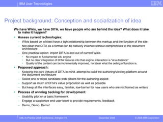 IBM User Technologies




Project background: Conception and socialization of idea
   We have Wikis, we have DITA, we have people who are behind the idea? What does it take
     to make it happen?
     Assess current technologies:
     – Wikis based on wikitext have a tight relationship between the markup and the function of the site
     – Not clear that DITA as a format can be natively inserted without compromises to the document
       architecture
     – One practical option: import DITA in and out of current Wikis
        •   No impact to fundamental wiki engine
        •   But no clear integration of DITA features into that engine; interaction is "at a distance"
        •   Quality of the content can be incrementally improved, not clear what the ceiling of function is.
     Proposed approach:
     – Keeping the core virtues of DITA in mind, attempt to build the authoring/viewing platform around
       the document architecture
     – Select one or more candidate web editors for the authoring aspect
     – Support as much of DITA's value proposition as well as possible
     – But keep all the interfaces easy, familiar, low-barrier for new users who are not trained as writers
     Process of winning backing for development:
     – Usability pilot on a basic framework
     – Engage a supportive end-user team to provide requirements, feedback
     – Demo, Demo, Demo!



      XML-In-Practice 2008 Conference, Arlington VA                       December 2008                   © 2008 IBM Corporation
 