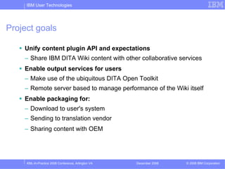 IBM User Technologies




Project goals

    Unify content plugin API and expectations
    – Share IBM DITA Wiki content with other collaborative services
    Enable output services for users
    – Make use of the ubiquitous DITA Open Toolkit
    – Remote server based to manage performance of the Wiki itself
    Enable packaging for:
    – Download to user's system
    – Sending to translation vendor
    – Sharing content with OEM




     XML-In-Practice 2008 Conference, Arlington VA   December 2008   © 2008 IBM Corporation
 
