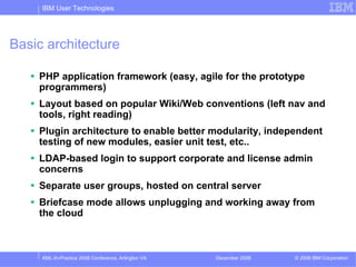 IBM User Technologies




Basic architecture

    PHP application framework (easy, agile for the prototype
    programmers)
    Layout based on popular Wiki/Web conventions (left nav and
    tools, right reading)
    Plugin architecture to enable better modularity, independent
    testing of new modules, easier unit test, etc..
    LDAP-based login to support corporate and license admin
    concerns
    Separate user groups, hosted on central server
    Briefcase mode allows unplugging and working away from
    the cloud



     XML-In-Practice 2008 Conference, Arlington VA   December 2008   © 2008 IBM Corporation
 