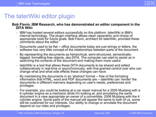 IBM User Technologies



The taterWiki editor plugin
  Bob Flavin, IBM Research, who has demonstrated an editor component in the
    DITA Wiki:
    – IBM has hosted several editors successfully on this platform. taterWiki is IBM's
      internal technology. The plugin interface allows clean separation and choice of
      appropriate tools for future goals. Bob Flavin, architect for taterWiki, provided these
      comments about the editor:
    – Documents used to be flat -- office documents today are just strings or letters, the
      software has very little concept of the relationships between parts of the document.
    – By representing the documents as heirarchical, semi-structured, semantically-
      tagged, formatting-free objects, aka DITA. The computer can start to assist us in
      searching the contents of the document and making them more useful.
    – taterWiki is a tool that allows these DITA documents to be shared and edited
      collaboratively in real-time or asynchronously, with fine-grained control over who can
      change what and what side effects these changes can have.
    – By maintaining the documents in an 'abstract' format -- free of the formating
      information that HTML, word and PDF documents are -- taterWiki can 'render' the
      documents in different manners depending on user's needs, preferences and
      privileges.
    – For example, you could be looking at a car repair manual for a 2005 Mustang with a
      6 cylinder engine as a mechanic while I'm looking at, and annotating the same
      document in a view appropriate an owner of a convertible, 2006 Mustang with the 4
      cylinder engine. Some parts of the manual will appear the same to both of us, some
      will be customed for our interests. Our ability to change or annotate the document
      depend on our roles and privileges.

     XML-In-Practice 2008 Conference, Arlington VA         December 2008            © 2008 IBM Corporation
 