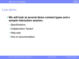 IBM User Technologies




Live demo

    We will look at several demo content types and a
    sample interaction session.
    – Specifications
    – Collaborative "books"
    – Help sets
    – How to documentation




    XML-In-Practice 2008 Conference, Arlington VA   December 2008   © 2008 IBM Corporation
 