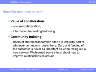 IBM User Technologies




Benefits and realizations

    Value of collaboration
    – content collaboration,
    – information harvesting/authoring
    Community building
    – Users of shared collaboration sites are implicitly part of
      whatever community roosts there. Care and feeding of
      the customer is never as important as when rolling out a
      new service! We learned some things about how to
      improve relationships all around.



     XML-In-Practice 2008 Conference, Arlington VA   December 2008   © 2008 IBM Corporation
 