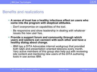IBM User Technologies




Benefits and realizations

    A sense of trust has a healthy infectious effect on users who
    come into the program with skeptical attitudes.
    – Don't overpromise on capabilities of the tool.
    – Be responsive and show leadership in dealing with whatever
      issues the new user has.
    Provide a support forum and community through which
    users and seekers can connect with each other and have a
    healthy dialog about change.
    – IBM has a DITA Advocates internal workgroup that provided
      both Q&A and presentation oriented telecons every month.
      Very active members of this group also help out with reviewing
      site content and mentoring new users of the DITA authoring
      tools in use across IBM.



     XML-In-Practice 2008 Conference, Arlington VA   December 2008   © 2008 IBM Corporation
 