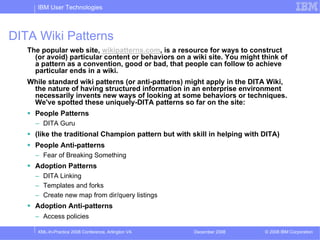 IBM User Technologies



DITA Wiki Patterns
   The popular web site, wikipatterns.com, is a resource for ways to construct
     (or avoid) particular content or behaviors on a wiki site. You might think of
     a pattern as a convention, good or bad, that people can follow to achieve
     particular ends in a wiki.
   While standard wiki patterns (or anti-patterns) might apply in the DITA Wiki,
    the nature of having structured information in an enterprise environment
    necessarily invents new ways of looking at some behaviors or techniques.
    We've spotted these uniquely-DITA patterns so far on the site:
     People Patterns
     – DITA Guru
     (like the traditional Champion pattern but with skill in helping with DITA)
     People Anti-patterns
     – Fear of Breaking Something
     Adoption Patterns
     – DITA Linking
     – Templates and forks
     – Create new map from dir/query listings
     Adoption Anti-patterns
     – Access policies

      XML-In-Practice 2008 Conference, Arlington VA   December 2008        © 2008 IBM Corporation
 
