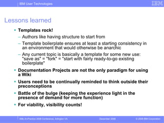 IBM User Technologies




Lessons learned
    Templates rock!
    – Authors like having structure to start from
    – Template boilerplate ensures at least a starting consistency in
      an environment that would otherwise be anarchic
    – Any current topic is basically a template for some new use:
      "save as" = "fork" = "start with fairly ready-to-go existing
      boilerplate"
    Documentation Projects are not the only paradigm for using
    a Wiki
    Users need to be continually reminded to think outside their
    preconceptions
    Battle of the bulge (keeping the experience light in the
    presence of demand for more function)
    For viability, visibility counts!

    XML-In-Practice 2008 Conference, Arlington VA   December 2008   © 2008 IBM Corporation
 