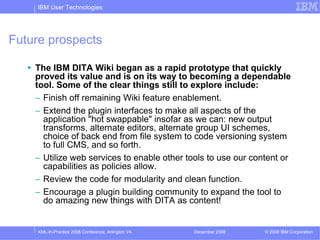 IBM User Technologies




Future prospects

    The IBM DITA Wiki began as a rapid prototype that quickly
    proved its value and is on its way to becoming a dependable
    tool. Some of the clear things still to explore include:
    – Finish off remaining Wiki feature enablement.
    – Extend the plugin interfaces to make all aspects of the
      application "hot swappable" insofar as we can: new output
      transforms, alternate editors, alternate group UI schemes,
      choice of back end from file system to code versioning system
      to full CMS, and so forth.
    – Utilize web services to enable other tools to use our content or
      capabilities as policies allow.
    – Review the code for modularity and clean function.
    – Encourage a plugin building community to expand the tool to
      do amazing new things with DITA as content!


     XML-In-Practice 2008 Conference, Arlington VA   December 2008   © 2008 IBM Corporation
 