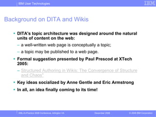 IBM User Technologies




Background on DITA and Wikis

    DITA's topic architecture was designed around the natural
    units of content on the web:
    – a well-written web page is conceptually a topic;
    – a topic may be published to a web page.
    Formal suggestion presented by Paul Prescod at XTech
    2005:
    – Structured Authoring in Wikis: The Convergence of Structure
      and Chaos"
    Key ideas socialized by Anne Gentle and Eric Armstrong
    In all, an idea finally coming to its time!




    XML-In-Practice 2008 Conference, Arlington VA   December 2008   © 2008 IBM Corporation
 